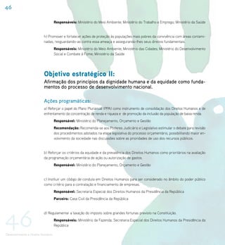 46

                                     Responsáveis: Ministério do Meio Ambiente; Ministério do Trabalho e Emprego; Ministério da Saúde


                           h) Promover e fortalecer ações de proteção às populações mais pobres da convivência com áreas contami-
                           nadas, resguardando-as contra essa ameaça e assegurando-lhes seus direitos fundamentais.
                                     Responsáveis: Ministério do Meio Ambiente; Ministério das Cidades; Ministério do Desenvolvimento
                                     Social e Combate à Fome; Ministério da Saúde




                           Objetivo estratégico II:
                           Afirmação dos princípios da dignidade humana e da equidade como funda-
                           mentos do processo de desenvolvimento nacional.

                           Ações programáticas:
                           a) Reforçar o papel do Plano Plurianual (PPA) como instrumento de consolidação dos Direitos Humanos e de
                           enfrentamento da concentração de renda e riqueza e de promoção da inclusão da população de baixa renda.
                                     Responsável: Ministério do Planejamento, Orçamento e Gestão
                                     Recomendação: Recomenda-se aos Poderes Judiciário e Legislativo estimular o debate para revisão
                                     dos procedimentos adotados na etapa legislativa do processo orçamentário, possibilitando maior en-
                                     volvimento da sociedade nas discussões sobre as prioridades de uso dos recursos públicos.


                           b) Reforçar os critérios da equidade e da prevalência dos Direitos Humanos como prioritários na avaliação
                           da programação orçamentária de ação ou autorização de gastos.
                                     Responsável: Ministério do Planejamento, Orçamento e Gestão


                           c) Instituir um código de conduta em Direitos Humanos para ser considerado no âmbito do poder público
                           como critério para a contratação e financiamento de empresas.
                                     Responsável: Secretaria Especial dos Direitos Humanos da Presidência da República
                                     Parceiro: Casa Civil da Presidência da República




46
                           d) Regulamentar a taxação do imposto sobre grandes fortunas previsto na Constituição.
                                     Responsáveis: Ministério da Fazenda; Secretaria Especial dos Direitos Humanos da Presidência da
                                     República

Desenvolvimento e Direitos Humanos
 