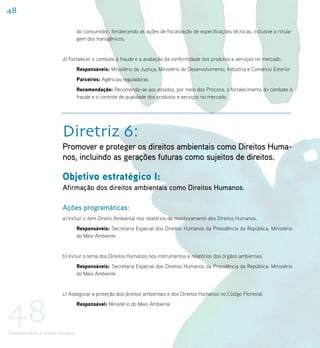48

                                     do consumidor, fortalecendo as ações de fiscalização de especificações técnicas, inclusive a rotula-
                                     gem dos transgênicos.


                           d) Fortalecer o combate à fraude e a avaliação da conformidade dos produtos e serviços no mercado.
                                     Responsáveis: Ministério da Justiça; Ministério do Desenvolvimento, Indústria e Comércio Exterior
                                     Parceiros: Agências reguladoras
                                     Recomendação: Recomenda-se aos estados, por meio dos Procons, o fortalecimento do combate à
                                     fraude e o controle de qualidade dos produtos e serviços no mercado.




                           Diretriz 6:
                           Promover e proteger os direitos ambientais como Direitos Huma-
                           nos, incluindo as gerações futuras como sujeitos de direitos.

                           Objetivo estratégico I:
                           Afirmação dos direitos ambientais como Direitos Humanos.

                           Ações programáticas:
                           a) Incluir o item Direito Ambiental nos relatórios de monitoramento dos Direitos Humanos.
                                     Responsáveis: Secretaria Especial dos Direitos Humanos da Presidência da República; Ministério
                                     do Meio Ambiente


                           b) Incluir o tema dos Direitos Humanos nos instrumentos e relatórios dos órgãos ambientais.
                                     Responsáveis: Secretaria Especial dos Direitos Humanos da Presidência da República; Ministério
                                     do Meio Ambiente




48
                           c) Assegurar a proteção dos direitos ambientais e dos Direitos Humanos no Código Florestal.
                                     Responsável: Ministério do Meio Ambiente




Desenvolvimento e Direitos Humanos
 