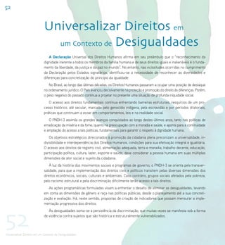 52


                             Universalizar Direitos em
                               um Contexto de Desigualdades
                                 A Declaração Universal dos Direitos Humanos afirma em seu preâmbulo que o “reconhecimento da
                             dignidade inerente a todos os membros da família humana e de seus direitos iguais e inalienáveis é o funda-
                             mento da liberdade, da justiça e da paz no mundo”. No entanto, nas vicissitudes ocorridas no cumprimento
                             da Declaração pelos Estados signatários, identificou-se a necessidade de reconhecer as diversidades e
                             diferenças para concretização do princípio da igualdade.
                                No Brasil, ao longo das últimas décadas, os Direitos Humanos passaram a ocupar uma posição de destaque
                             no ordenamento jurídico. O País avançou decisivamente na proteção e promoção do direito às diferenças. Porém,
                             o peso negativo do passado continua a projetar no presente uma situação de profunda iniquidade social.
                                O acesso aos direitos fundamentais continua enfrentando barreiras estruturais, resquícios de um pro-
                             cesso histórico, até secular, marcado pelo genocídio indígena, pela escravidão e por períodos ditatoriais,
                             práticas que continuam a ecoar em comportamentos, leis e na realidade social.
                                O PNDH-3 assimila os grandes avanços conquistados ao longo destes últimos anos, tanto nas políticas de
                             erradicação da miséria e da fome, quanto na preocupação com a moradia e saúde, e aponta para a continuidade
                             e ampliação do acesso a tais políticas, fundamentais para garantir o respeito à dignidade humana.
                                 Os objetivos estratégicos direcionados à promoção da cidadania plena preconizam a universalidade, in-
                             divisibilidade e interdependência dos Direitos Humanos, condições para sua efetivação integral e igualitária.
                             O acesso aos direitos de registro civil, alimentação adequada, terra e moradia, trabalho decente, educação,
                             participação política, cultura, lazer, esporte e saúde, deve considerar a pessoa humana em suas múltiplas
                             dimensões de ator social e sujeito da cidadania.
                                 À luz da história dos movimentos sociais e programas de governo, o PNDH-3 se orienta pela transver-
                             salidade, para que a implementação dos direitos civis e políticos transitem pelas diversas dimensões dos
                             direitos econômicos, sociais, culturais e ambientais. Caso contrário, grupos sociais afetados pela pobreza,
                             pelo racismo estrutural e pela discriminação dificilmente terão acesso a tais direitos.
                                As ações programáticas formuladas visam a enfrentar o desafio de eliminar as desigualdades, levando
                             em conta as dimensões de gênero e raça nas políticas públicas, desde o planejamento até a sua concreti-
                             zação e avaliação. Há, neste sentido, propostas de criação de indicadores que possam mensurar a imple-
                             mentação progressiva dos direitos.




52
                                Às desigualdades soma-se a persistência da discriminação, que muitas vezes se manifesta sob a forma
                             de violência contra sujeitos que são histórica e estruturalmente vulnerabilizados.



Universalizar Direitos em um Contexto de Desigualdades
 