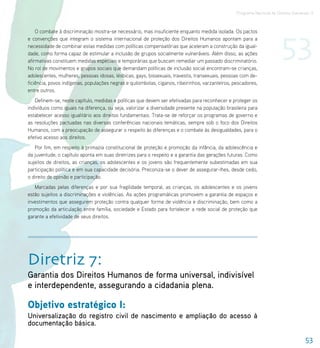 Programa Nacional de Direitos Humanos–3




                                                                                                                        53
    O combate à discriminação mostra-se necessário, mas insuficiente enquanto medida isolada. Os pactos
e convenções que integram o sistema internacional de proteção dos Direitos Humanos apontam para a
necessidade de combinar estas medidas com políticas compensatórias que aceleram a construção da igual-
dade, como forma capaz de estimular a inclusão de grupos socialmente vulneráveis. Além disso, as ações
afirmativas constituem medidas especiais e temporárias que buscam remediar um passado discriminatório.
No rol de movimentos e grupos sociais que demandam políticas de inclusão social encontram-se crianças,
adolescentes, mulheres, pessoas idosas, lésbicas, gays, bissexuais, travestis, transexuais, pessoas com de-
ficiência, povos indígenas, populações negras e quilombolas, ciganos, ribeirinhos, varzanteiros, pescadores,
entre outros.
   Definem-se, neste capítulo, medidas e políticas que devem ser efetivadas para reconhecer e proteger os
indivíduos como iguais na diferença, ou seja, valorizar a diversidade presente na população brasileira para
estabelecer acesso igualitário aos direitos fundamentais. Trata-se de reforçar os programas de governo e
as resoluções pactuadas nas diversas conferências nacionais temáticas, sempre sob o foco dos Direitos
Humanos, com a preocupação de assegurar o respeito às diferenças e o combate às desigualdades, para o
efetivo acesso aos direitos.
   Por fim, em respeito à primazia constitucional de proteção e promoção da infância, da adolescência e
da juventude, o capítulo aponta em suas diretrizes para o respeito e a garantia das gerações futuras. Como
sujeitos de direitos, as crianças, os adolescentes e os jovens são frequentemente subestimadas em sua
participação política e em sua capacidade decisória. Preconiza-se o dever de assegurar-lhes, desde cedo,
o direito de opinião e participação.
   Marcadas pelas diferenças e por sua fragilidade temporal, as crianças, os adolescentes e os jovens
estão sujeitos a discriminações e violências. As ações programáticas promovem a garantia de espaços e
investimentos que assegurem proteção contra qualquer forma de violência e discriminação, bem como a
promoção da articulação entre família, sociedade e Estado para fortalecer a rede social de proteção que
garante a efetividade de seus direitos.




Diretriz 7:
Garantia dos Direitos Humanos de forma universal, indivisível
e interdependente, assegurando a cidadania plena.

Objetivo estratégico I:
Universalização do registro civil de nascimento e ampliação do acesso à
documentação básica.

                                                                                                                                    53
 