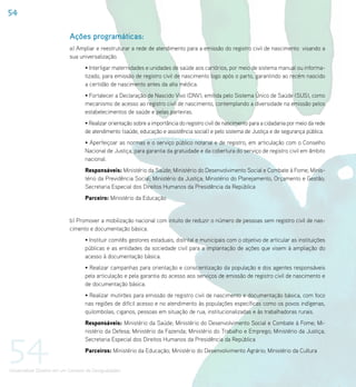 54

                             Ações programáticas:
                             a) Ampliar e reestruturar a rede de atendimento para a emissão do registro civil de nascimento visando a
                             sua universalização.
                                    • Interligar maternidades e unidades de saúde aos cartórios, por meio de sistema manual ou informa-
                                    tizado, para emissão de registro civil de nascimento logo após o parto, garantindo ao recém nascido
                                    a certidão de nascimento antes da alta médica.
                                    • Fortalecer a Declaração de Nascido Vivo (DNV), emitida pelo Sistema Único de Saúde (SUS), como
                                    mecanismo de acesso ao registro civil de nascimento, contemplando a diversidade na emissão pelos
                                    estabelecimentos de saúde e pelas parteiras.
                                    • Realizar orientação sobre a importância do registro civil de nascimento para a cidadania por meio da rede
                                    de atendimento (saúde, educação e assistência social) e pelo sistema de Justiça e de segurança pública.
                                    • Aperfeiçoar as normas e o serviço público notarial e de registro, em articulação com o Conselho
                                    Nacional de Justiça, para garantia da gratuidade e da cobertura do serviço de registro civil em âmbito
                                    nacional.
                                    Responsáveis: Ministério da Saúde; Ministério do Desenvolvimento Social e Combate à Fome; Minis-
                                    tério da Previdência Social; Ministério da Justiça; Ministério do Planejamento, Orçamento e Gestão;
                                    Secretaria Especial dos Direitos Humanos da Presidência da República
                                    Parceiro: Ministério da Educação


                             b) Promover a mobilização nacional com intuito de reduzir o número de pessoas sem registro civil de nas-
                             cimento e documentação básica.
                                    • Instituir comitês gestores estaduais, distrital e municipais com o objetivo de articular as instituições
                                    públicas e as entidades da sociedade civil para a implantação de ações que visem à ampliação do
                                    acesso à documentação básica.
                                    • Realizar campanhas para orientação e conscientização da população e dos agentes responsáveis
                                    pela articulação e pela garantia do acesso aos serviços de emissão de registro civil de nascimento e
                                    de documentação básica.
                                    • Realizar mutirões para emissão de registro civil de nascimento e documentação básica, com foco
                                    nas regiões de difícil acesso e no atendimento às populações específicas como os povos indígenas,
                                    quilombolas, ciganos, pessoas em situação de rua, institucionalizadas e às trabalhadoras rurais.
                                    Responsáveis: Ministério da Saúde; Ministério do Desenvolvimento Social e Combate à Fome; Mi-




54
                                    nistério da Defesa; Ministério da Fazenda; Ministério do Trabalho e Emprego; Ministério da Justiça;
                                    Secretaria Especial dos Direitos Humanos da Presidência da República
                                    Parceiros: Ministério da Educação; Ministério do Desenvolvimento Agrário; Ministério da Cultura


Universalizar Direitos em um Contexto de Desigualdades
 