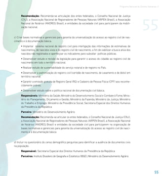 Programa Nacional de Direitos Humanos–3




                                                                                                                           55
      Recomendação: Recomenda-se articulação dos entes federados, o Conselho Nacional de Justiça
      (CNJ), a Associação Nacional de Registradores de Pessoas Naturais (ARPEN Brasil), a Associação
      Nacional de Notários (ANOREG Brasil), e entidades da sociedade civil para participarem da mobili-
      zação nacional.


c) Criar bases normativas e gerenciais para garantia da universalização do acesso ao registro civil de nas-
cimento e à documentação básica.
      • Implantar sistema nacional de registro civil para interligação das informações de estimativas de
      nascimentos, de nascidos vivos e do registro civil de nascimento, a fim de viabilizar a busca ativa dos
      nascidos não registrados e aperfeiçoar os indicadores para subsidiar políticas públicas.
      • Desenvolver estudo e revisão da legislação para garantir o acesso do cidadão ao registro civil de
      nascimento em todo o território nacional.
      • Realizar estudo de sustentabilidade do serviço notarial e de registro no País.
      • Desenvolver a padronização do registro civil (certidão de nascimento, de casamento e de óbito) em
      território nacional.
      • Garantir a emissão gratuita de Registro Geral (RG) e Cadastro de Pessoa Física (CPF) aos reconhe-
      cidamente pobres.
      • Desenvolver estudo sobre a política nacional de documentação civil básica.
      Responsáveis: Ministério da Saúde; Ministério do Desenvolvimento Social e Combate à Fome; Minis-
      tério do Planejamento, Orçamento e Gestão; Ministério da Fazenda; Ministério da Justiça; Ministério
      do Trabalho e Emprego; Ministério da Previdência Social; Secretaria Especial dos Direitos Humanos
      da Presidência da República
      Parceiro: Ministério do Desenvolvimento Agrário
      Recomendação: Recomenda-se articular os entes federados, o Conselho Nacional de Justiça (CNJ),
      a Associação Nacional de Registradores de Pessoas Naturais (ARPEN Brasil), a Associação Nacional
      de Notários (ANOREG Brasil) e entidades da sociedade civil para participarem na organização de
      bases normativas e gerenciais para garantia da universalização do acesso ao registro civil de nasci-
      mento e à documentação básica


d) Incluir no questionário do censo demográfico perguntas para identificar a ausência de documentos civis
na população.
      Responsável: Secretaria Especial dos Direitos Humanos da Presidência da República
      Parceiros: Instituto Brasileiro de Geografia e Estatística (IBGE); Ministério do Desenvolvimento Agrário




                                                                                                                                       55
 