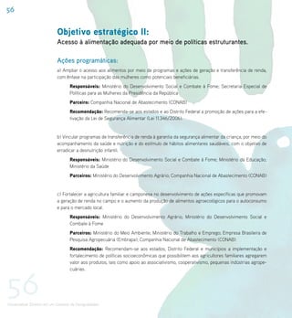 56


                             Objetivo estratégico II:
                             Acesso à alimentação adequada por meio de políticas estruturantes.

                             Ações programáticas:
                             a) Ampliar o acesso aos alimentos por meio de programas e ações de geração e transferência de renda,
                             com ênfase na participação das mulheres como potenciais beneficiárias.
                                    Responsáveis: Ministério do Desenvolvimento Social e Combate à Fome; Secretaria Especial de
                                    Políticas para as Mulheres da Presidência da República
                                    Parceiro: Companhia Nacional de Abastecimento (CONAB)
                                    Recomendação: Recomenda-se aos estados e ao Distrito Federal a promoção de ações para a efe-
                                    tivação da Lei de Segurança Alimentar (Lei 11.346/2006).


                             b) Vincular programas de transferência de renda à garantia da segurança alimentar da criança, por meio do
                             acompanhamento da saúde e nutrição e do estímulo de hábitos alimentares saudáveis, com o objetivo de
                             erradicar a desnutrição infantil.
                                    Responsáveis: Ministério do Desenvolvimento Social e Combate à Fome; Ministério da Educação;
                                    Ministério da Saúde
                                    Parceiros: Ministério do Desenvolvimento Agrário; Companhia Nacional de Abastecimento (CONAB)


                             c) Fortalecer a agricultura familiar e camponesa no desenvolvimento de ações específicas que promovam
                             a geração de renda no campo e o aumento da produção de alimentos agroecológicos para o autoconsumo
                             e para o mercado local.
                                    Responsáveis: Ministério do Desenvolvimento Agrário; Ministério do Desenvolvimento Social e
                                    Combate à Fome
                                    Parceiros: Ministério do Meio Ambiente; Ministério do Trabalho e Emprego; Empresa Brasileira de
                                    Pesquisa Agropecuária (Embrapa); Companhia Nacional de Abastecimento (CONAB)
                                    Recomendação: Recomendam-se aos estados, Distrito Federal e municípios a implementação e
                                    fortalecimento de políticas socioeconômicas que possibilitem aos agricultores familiares agregarem
                                    valor aos produtos, tais como apoio ao associativismo, cooperativismo, pequenas indústrias agrope-




56
                                    cuárias.




Universalizar Direitos em um Contexto de Desigualdades
 