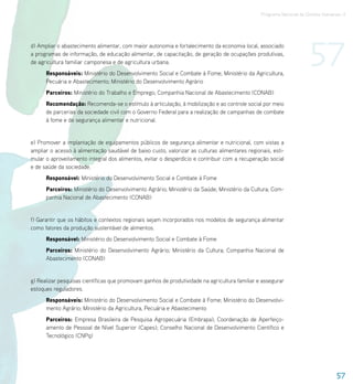 Programa Nacional de Direitos Humanos–3




d) Ampliar o abastecimento alimentar, com maior autonomia e fortalecimento da economia local, associado
a programas de informação, de educação alimentar, de capacitação, de geração de ocupações produtivas,
de agricultura familiar camponesa e de agricultura urbana.
      Responsáveis: Ministério do Desenvolvimento Social e Combate à Fome; Ministério da Agricultura,
                                                                                                                      57
      Pecuária e Abastecimento; Ministério do Desenvolvimento Agrário
      Parceiros: Ministério do Trabalho e Emprego; Companhia Nacional de Abastecimento (CONAB)
      Recomendação: Recomenda-se o estímulo à articulação, à mobilização e ao controle social por meio
      de parcerias da sociedade civil com o Governo Federal para a realização de campanhas de combate
      à fome e de segurança alimentar e nutricional.


e) Promover a implantação de equipamentos públicos de segurança alimentar e nutricional, com vistas a
ampliar o acesso à alimentação saudável de baixo custo, valorizar as culturas alimentares regionais, esti-
mular o aproveitamento integral dos alimentos, evitar o desperdício e contribuir com a recuperação social
e de saúde da sociedade.
      Responsável: Ministério do Desenvolvimento Social e Combate à Fome
      Parceiros: Ministério do Desenvolvimento Agrário; Ministério da Saúde; Ministério da Cultura; Com-
      panhia Nacional de Abastecimento (CONAB)


f) Garantir que os hábitos e contextos regionais sejam incorporados nos modelos de segurança alimentar
como fatores da produção sustentável de alimentos.
      Responsável: Ministério do Desenvolvimento Social e Combate à Fome
      Parceiros: Ministério do Desenvolvimento Agrário; Ministério da Cultura; Companhia Nacional de
      Abastecimento (CONAB)


g) Realizar pesquisas científicas que promovam ganhos de produtividade na agricultura familiar e assegurar
estoques reguladores.
      Responsáveis: Ministério do Desenvolvimento Social e Combate à Fome; Ministério do Desenvolvi-
      mento Agrário; Ministério da Agricultura, Pecuária e Abastecimento
      Parceiros: Empresa Brasileira de Pesquisa Agropecuária (Embrapa); Coordenação de Aperfeiço-
      amento de Pessoal de Nível Superior (Capes); Conselho Nacional de Desenvolvimento Científico e
      Tecnológico (CNPq)




                                                                                                                                  57
 