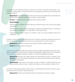Programa Nacional de Direitos Humanos–3




e) Assegurar às comunidades quilombolas a posse dos seus territórios, acelerando a identificação, o reco-
nhecimento, a demarcação e a titulação desses territórios, respeitando e preservando os sítios de alto valor
simbólico e histórico.
      Responsáveis: Secretaria Especial de Políticas de Promoção da Igualdade Racial da Presidência da
                                                                                                                         59
      República; Ministério da Cultura; Ministério do Desenvolvimento Agrário
      Parceiro: Instituto Nacional de Colonização e Reforma Agrária (INCRA)
      Recomendações:
      • Recomenda-se ao Supremo Tribunal Federal que a ADIN interposta contra o Decreto seja julgada
      improcedente.
      • Recomenda-se ao Poder Judiciário celeridade nos julgamentos das demarcações, em consonância
      com o Decreto nº 4.887/2003, o art. 68 do ADCT e a Convenção 169 OIT.
      • Recomenda-se ao Poder Judiciário se manifestar a favor da constitucionalidade do Decreto nº
      4.887/2003.


f) Garantir o acesso a terra às populações ribeirinhas, varzanteiras e pescadoras, assegurando acesso aos
recursos naturais que tradicionalmente utilizam para sua reprodução física, cultural e econômica.
      Responsáveis: Ministério do Desenvolvimento Agrário; Ministério do Meio Ambiente
      Parceiro: Ministério da Pesca e Aqüicultura


g) Garantir que nos programas habitacionais do governo sejam priorizadas as populações de baixa renda, a popu-
lação em situação de rua e grupos sociais em situação de vulnerabilidade no espaço urbano e rural, considerando
os princípios da moradia digna, do desenho universal e os critérios de acessibilidade nos projetos.
      Responsáveis: Ministério das Cidades; Ministério do Desenvolvimento Social e Combate à Fome
      Parceiros: Casa Civil da Presidência da República; Secretaria Especial de Políticas para as Mulheres
      da Presidência da República
      Recomendação: Recomenda-se a facilitação do acesso a subsídios e créditos habitacionais para
      famílias de baixa renda, priorizando o cadastro de mulheres a partir dos dados do Cadastro Único.


h) Promover a destinação das glebas e edifícios vazios ou subutilizados pertencentes à União, para a popu-
lação de baixa renda, reduzindo o déficit habitacional.
      Responsáveis: Ministério das Cidades; Ministério do Planejamento, Orçamento e Gestão




                                                                                                                                       59
 