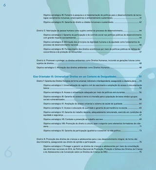 6

                  Objetivo estratégico III: Fomento à pesquisa e à implementação de políticas para o desenvolvimento de tecno-
                  logias socialmente inclusivas, emancipatórias e ambientalmente sustentáveis. ................................................41
                  Objetivo estratégico IV: Garantia do direito a cidades inclusivas e sustentáveis. ............................................. 42


       Diretriz 5: Valorização da pessoa humana como sujeito central do processo de desenvolvimento.............................. 44
                  Objetivo estratégico I: Garantia da participação e do controle social nas políticas públicas de desenvolvimento
                  com grande impacto socioambiental. ................................................................................................................... 44
                  Objetivo estratégico II: Afirmação dos princípios da dignidade humana e da equidade como fundamentos do
                  processo de desenvolvimento nacional. ............................................................................................................... 46
                  Objetivo estratégico III: Fortalecimento dos direitos econômicos por meio de políticas públicas de defesa da
                  concorrência e de proteção do consumidor. ........................................................................................................ 47


       Diretriz 6: Promover e proteger os direitos ambientais como Direitos Humanos, incluindo as gerações futuras como
       sujeitos de direitos. ............................................................................................................................................................ 48
       Objetivo estratégico I: Afirmação dos direitos ambientais como Direitos Humanos. ..................................................... 48



    Eixo Orientador III: Universalizar Direitos em um Contexto de Desigualdades............................. 51
       Diretriz 7: Garantia dos Direitos Humanos de forma universal, indivisível e interdependente, assegurando a cidadania plena. ......53
                  Objetivo estratégico I: Universalização do registro civil de nascimento e ampliação do acesso à documentação
                  básica .................................................................................................................................................................... 53
                  Objetivo estratégico II: Acesso à alimentação adequada por meio de políticas estruturantes. ......................... 56
                  Objetivo estratégico III: Garantia do acesso à terra e à moradia para a população de baixa renda e grupos
                  sociais vulnerabilizados......................................................................................................................................... 58
                  Objetivo estratégico IV: Ampliação do acesso universal a sistema de saúde de qualidade. ............................. 60
                  Objetivo estratégico V: Acesso à educação de qualidade e garantia de permanência na escola. .................... 65
                  Objetivo estratégico VI: Garantia do trabalho decente, adequadamente remunerado, exercido em condições de
                  equidade e segurança. .......................................................................................................................................... 67
                  Objetivo estratégico VII: Combate e prevenção ao trabalho escravo. ................................................................. 69
                  Objetivo estratégico VIII: Promoção do direito à cultura, lazer e esporte como elementos formadores de cida-
                  dania. .......................................................................................................................................................................71
                  Objetivo estratégico IX: Garantia da participação igualitária e acessível na vida política.................................. 73


       Diretriz 8: Promoção dos direitos de crianças e adolescentes para o seu desenvolvimento integral, de forma não
       discriminatória, assegurando seu direito de opinião e participação. ...............................................................................74




6
                  Objetivo estratégico I: Proteger e garantir os direitos de crianças e adolescentes por meio da consolidação
                  das diretrizes nacionais do ECA, da Política Nacional de Promoção, Proteção e Defesa dos Direitos da Criança
                  e do Adolescente e da Convenção sobre os Direitos da Criança da ONU.......................................................... 75
 