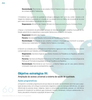 60

                                    Recomendação: Recomenda-se aos estados, Distrito Federal e municípios o planejamento de ações
                                    de combate ao déficit habitacional.


                             i) Estabelecer que a garantia da qualidade de abrigos e albergues, bem como seu caráter inclusivo e de
                             resgate da cidadania à população em situação de rua, estejam entre os critérios de concessão de recursos
                             para novas construções e manutenção dos existentes.
                                    Responsáveis: Ministério das Cidades; Ministério do Desenvolvimento Social e Combate à Fome


                             j) Apoiar o monitoramento de políticas de habitação de interesse social pelos conselhos municipais de ha-
                             bitação, garantindo às cooperativas e associações habitacionais acesso às informações.
                                    Responsável: Ministério das Cidades
                                    Parceiro: Secretaria de Relações Institucionais da Presidência da República
                                    Recomendação: Recomenda-se aos conselhos estaduais e municipais que monitorem os projetos
                                    habitacionais implantados nos estados, Distrito Federal e municípios.


                             k) Garantir as condições para a realização de acampamentos ciganos em todo o território nacional, visando
                             a preservação de suas tradições, práticas e patrimônio cultural.
                                    Responsáveis: Secretaria Especial dos Direitos Humanos da Presidência da República; Ministério
                                    das Cidades
                                    Parceiros: Secretaria de Relações Institucionais da Presidência da República; Secretaria Especial de
                                    Políticas de Promoção da Igualdade Racial da Presidência da República
                                    Recomendação: Recomenda-se aos municípios e Distrito Federal que em seus planos diretores
                                    contemplem áreas para os acampamentos ciganos.




                             Objetivo estratégico IV:
                             Ampliação do acesso universal a sistema de saúde de qualidade.
                             Ações programáticas:
                             a) Expandir e consolidar programas de serviços básicos de saúde e de atendimento domiciliar para a popu-




60
                             lação de baixa renda, com enfoque na prevenção e diagnóstico prévio de doenças e deficiências, com apoio
                             diferenciado às pessoas idosas, indígenas, negros e comunidades quilombolas, pessoas com deficiência,
                             pessoas em situação de rua, lésbicas, gays, bissexuais, travestis, transexuais, crianças e adolescentes, mu-
                             lheres, pescadores artesanais e população de baixa renda.

Universalizar Direitos em um Contexto de Desigualdades
 