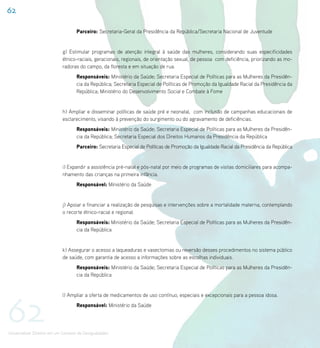 62

                                    Parceiro: Secretaria-Geral da Presidência da República/Secretaria Nacional de Juventude


                             g) Estimular programas de atenção integral à saúde das mulheres, considerando suas especificidades
                             étnico-raciais, geracionais, regionais, de orientação sexual, de pessoa com deficiência, priorizando as mo-
                             radoras do campo, da floresta e em situação de rua.
                                    Responsáveis: Ministério da Saúde; Secretaria Especial de Políticas para as Mulheres da Presidên-
                                    cia da República; Secretaria Especial de Políticas de Promoção da Igualdade Racial da Presidência da
                                    República; Ministério do Desenvolvimento Social e Combate à Fome


                             h) Ampliar e disseminar políticas de saúde pré e neonatal, com inclusão de campanhas educacionais de
                             esclarecimento, visando à prevenção do surgimento ou do agravamento de deficiências.
                                    Responsáveis: Ministério da Saúde; Secretaria Especial de Políticas para as Mulheres da Presidên-
                                    cia da República; Secretaria Especial dos Direitos Humanos da Presidência da República
                                    Parceiro: Secretaria Especial de Políticas de Promoção da Igualdade Racial da Presidência da República


                             i) Expandir a assistência pré-natal e pós-natal por meio de programas de visitas domiciliares para acompa-
                             nhamento das crianças na primeira infância.
                                    Responsável: Ministério da Saúde


                             j) Apoiar e financiar a realização de pesquisas e intervenções sobre a mortalidade materna, contemplando
                             o recorte étnico-racial e regional.
                                    Responsáveis: Ministério da Saúde; Secretaria Especial de Políticas para as Mulheres da Presidên-
                                    cia da República


                             k) Assegurar o acesso a laqueaduras e vasectomias ou reversão desses procedimentos no sistema público
                             de saúde, com garantia de acesso a informações sobre as escolhas individuais.
                                    Responsáveis: Ministério da Saúde; Secretaria Especial de Políticas para as Mulheres da Presidên-
                                    cia da República




62
                             l) Ampliar a oferta de medicamentos de uso contínuo, especiais e excepcionais para a pessoa idosa.
                                    Responsável: Ministério da Saúde




Universalizar Direitos em um Contexto de Desigualdades
 