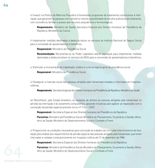 64

                             s) Investir na Política de Reforma Psiquiátrica fomentando programas de tratamentos substitutivos à inter-
                             nação, que garantam às pessoas com transtorno mental a possibilidade de escolha autônoma de tratamento,
                             com convivência familiar e acesso aos recursos psiquiátricos e farmacológicos.
                                    Responsáveis: Ministério da Saúde; Secretaria Especial dos Direitos Humanos da Presidência da
                                    República; Ministério da Cultura


                             t) Implementar medidas destinadas a desburocratizar os serviços do Instituto Nacional de Seguro Social
                             para a concessão de aposentadorias e benefícios.
                                    Responsável: Ministério da Previdência Social
                                    Recomendação: Recomenda-se ao Poder Legislativo alterar legislação para implementar medidas
                                    destinadas a desburocratizar os serviços do INSS para a concessão de aposentadorias e benefícios.


                             u) Estimular a incorporação do trabalhador urbano e rural ao regime geral da previdência social.
                                    Responsável: Ministério da Previdência Social


                             v) Assegurar a inserção social das pessoas atingidas pela hanseníase isoladas e internadas em hospitais-
                             colônias.
                                    Responsáveis: Secretaria Especial dos Direitos Humanos da Presidência da República; Ministério da Saúde


                             w) Reconhecer, pelo Estado brasileiro, as violações de direitos às pessoas atingidas pela hanseníase no
                             período da internação e do isolamento compulsórios, apoiando iniciativas para agilizar as reparações com a
                             concessão de pensão especial prevista na Lei nº 11.520/2007.
                                    Responsável: Secretaria Especial dos Direitos Humanos da Presidência da República
                                    Parceiros: Ministério da Previdência Social; Ministério do Planejamento, Orçamento e Gestão; Minis-
                                    tério da Saúde; Ministério do Desenvolvimento Social e Combate à Fome


                             x) Proporcionar as condições necessárias para conclusão do trabalho da Comissão Interministerial de Ava-
                             liação para análise dos requerimentos de pensão especial das pessoas atingidas pela hanseníase, que foram
                             internadas e isoladas compulsoriamente em hospitais-colônia até 31 de dezembro de 1986.




64
                                    Responsável: Secretaria Especial dos Direitos Humanos da Presidência da República
                                    Parceiros: Ministério da Previdência Social; Ministério do Planejamento, Orçamento e Gestão; Minis-
                                    tério da Saúde; Ministério do Desenvolvimento Social e Combate à Fome


Universalizar Direitos em um Contexto de Desigualdades
 