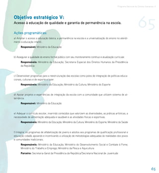 Programa Nacional de Direitos Humanos–3




Objetivo estratégico V:
Acesso à educação de qualidade e garantia de permanência na escola.

Ações programáticas:
                                                                                                                       65
a) Ampliar o acesso a educação básica, a permanência na escola e a universalização do ensino no atendi-
mento à educação infantil.
      Responsável: Ministério da Educação


b) Assegurar a qualidade do ensino formal público com seu monitoramento contínuo e atualização curricular.
      Responsáveis: Ministério da Educação; Secretaria Especial dos Direitos Humanos da Presidência
      da República


c) Desenvolver programas para a reestruturação das escolas como polos de integração de políticas educa-
cionais, culturais e de esporte e lazer.
      Responsáveis: Ministério da Educação; Ministério da Cultura; Ministério do Esporte


d) Apoiar projetos e experiências de integração da escola com a comunidade que utilizem sistema de al-
ternância.
      Responsável: Ministério da Educação


e) Adequar o currículo escolar, inserindo conteúdos que valorizem as diversidades, as práticas artísticas, a
necessidade de alimentação adequada e saudável e as atividades físicas e esportivas.
      Responsáveis: Ministério da Educação; Ministério da Cultura; Ministério do Esporte; Ministério da Saúde


f) Integrar os programas de alfabetização de jovens e adultos aos programas de qualificação profissional e
educação cidadã, apoiando e incentivando a utilização de metodologias adequadas às realidades dos povos
e comunidades tradicionais.
      Responsáveis: Ministério da Educação; Ministério do Desenvolvimento Social e Combate à Fome;
      Ministério do Trabalho e Emprego; Ministério da Pesca e Aquicultura
      Parceiro: Secretaria-Geral da Presidência da República/Secretaria Nacional de Juventude




                                                                                                                                     65
 