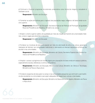 66

                             g) Estimular e financiar programas de extensão universitária como forma de integrar o estudante à
                             realidade social.
                                    Responsável: Ministério da Educação


                             h) Fomentar as ações afirmativas para o ingresso das populações negra, indígena e de baixa renda no en-
                             sino superior.
                                    Responsáveis: Ministério da Educação; Secretaria Especial de Políticas de Promoção da Igualdade
                                    Racial da Presidência da República; Ministério da Justiça


                             i) Ampliar o ensino superior público de qualidade por meio da criação permanente de universidades fede-
                             rais, cursos e vagas para docentes e discentes.
                                    Responsável: Ministério da Educação


                             j) Fortalecer as iniciativas de educação popular por meio da valorização da arte e da cultura, apoiando a
                             realização de festivais nas comunidades tradicionais e valorizando as diversas expressões artísticas nas
                             escolas e nas comunidades.
                                    Responsáveis: Ministério da Educação; Ministério da Cultura; Secretaria Especial dos Direitos Hu-
                                    manos da Presidência da República


                             k) Ampliar o acesso a programas de inclusão digital para populações de baixa renda em espaços públicos,
                             especialmente escolas, bibliotecas e centros comunitários.
                                    Responsáveis: Ministério da Educação; Ministério da Cultura; Ministério da Ciência e Tecnologia;
                                    Ministério da Pesca e Aquicultura


                             l) Fortalecer programas de educação no campo e nas comunidades pesqueiras que estimulem a permanên-
                             cia dos estudantes na comunidade e que sejam adequados às respectivas culturas e identidades.
                                    Responsáveis: Ministério da Educação; Ministério do Desenvolvimento Agrário; Ministério da Pesca
                                    e Aquicultura




66
Universalizar Direitos em um Contexto de Desigualdades
 