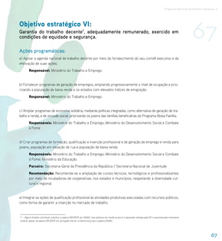Programa Nacional de Direitos Humanos–3




Objetivo estratégico VI:
Garantia do trabalho decente7, adequadamente remunerado, exercido em
condições de equidade e segurança.                                                                                                                                 67
Ações programáticas:
a) Apoiar a agenda nacional de trabalho decente por meio do fortalecimento do seu comitê executivo e da
efetivação de suas ações.
        Responsável: Ministério do Trabalho e Emprego


b) Fortalecer programas de geração de empregos, ampliando progressivamente o nível de ocupação e prio-
rizando a população de baixa renda e os estados com elevados índices de emigração.
        Responsável: Ministério do Trabalho e Emprego


c) Ampliar programas de economia solidária, mediante políticas integradas, como alternativa de geração de tra-
balho e renda, e de inclusão social, priorizando os jovens das famílias beneficiárias do Programa Bolsa Família.
        Responsáveis: Ministério do Trabalho e Emprego; Ministério do Desenvolvimento Social e Combate
        à Fome


d) Criar programas de formação, qualificação e inserção profissional e de geração de emprego e renda para
jovens, população em situação de rua e população de baixa renda.
        Responsáveis: Ministério do Trabalho e Emprego; Ministério do Desenvolvimento Social e Combate
        à Fome; Ministério da Educação
        Parceiro: Secretaria-Geral da Presidência da República / Secretaria Nacional de Juventude
        Recomendação: Recomenda-se a ampliação de cursos técnicos, tecnológicos e profissionalizantes
        por meio de incubadoras de cooperativas, nos estados e municípios, respeitando a diversidade cul-
        tural e regional.


e) Integrar as ações de qualificação profissional às atividades produtivas executadas com recursos públicos,
como forma de garantir a inserção no mercado de trabalho.


7 – Alguns Estados solicitaram substituir a palavra DECENTE por DIGNO, mas optamos em mantê-la pois é a expressão utilizada pela OIT e assumida pelo movimento
sindical, apesar da palavra DECENTE em português não ter a mesma força que a palavra DIGNO.




                                                                                                                                                                                 67
 