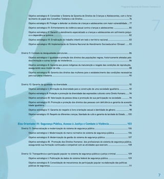 Programa Nacional de Direitos Humanos–3




                                                                                                                                                                                                  7
             Objetivo estratégico II: Consolidar o Sistema de Garantia de Direitos de Crianças e Adolescentes, com o forta-
             lecimento do papel dos Conselhos Tutelares e de Direitos ..................................................................................76
             Objetivo estratégico III: Proteger e defender os direitos de crianças e adolescentes com maior vulnerabilidade ....77
             Objetivo estratégico IV: Enfrentamento da violência sexual contra crianças e adolescentes .......................... 80
             Objetivo estratégico V: Garantir o atendimento especializado a crianças e adolescentes em sofrimento psíqui-
             co e dependência química..................................................................................................................................... 82
             Objetivo estratégico VI: Erradicação do trabalho infantil em todo o território nacional. .................................... 83
             Objetivo estratégico VII: Implementação do Sistema Nacional de Atendimento Socioeducativo (Sinase). ..... 83


   Diretriz 9: Combate às desigualdades estruturais............................................................................................................ 86
             Objetivo estratégico I: Igualdade e proteção dos direitos das populações negras, historicamente afetadas pela
             discriminação e outras formas de intolerância. ................................................................................................... 86
             Objetivo estratégico II: Garantia aos povos indígenas da manutenção e resgate das condições de reprodução,
             assegurando seus modos de vida. ........................................................................................................................ 88
             Objetivo estratégico III: Garantia dos direitos das mulheres para o estabelecimento das condições necessárias
             para sua plena cidadania. ...................................................................................................................................... 90


   Diretriz 10: Garantia da igualdade na diversidade. ........................................................................................................... 92
             Objetivo estratégico I: Afirmação da diversidade para a construção de uma sociedade igualitária. ................ 92
             Objetivo estratégico II: Proteção e promoção da diversidade das expressões culturais como Direito Humano........94
             Objetivo estratégico III: Valorização da pessoa idosa e promoção de sua participação na sociedade. ............ 94
             Objetivo estratégico IV: Promoção e proteção dos direitos das pessoas com deficiência e garantia da acessibi-
             lidade igualitária..................................................................................................................................................... 96
             Objetivo estratégico V: Garantia do respeito à livre orientação sexual e identidade de gênero. ...................... 98
             Objetivo estratégico VI: Respeito às diferentes crenças, liberdade de culto e garantia da laicidade do Estado. .....100



Eixo Orientador IV: Segurança Pública, Acesso à Justiça e Combate à Violência ...................... 103
   Diretriz 11: Democratização e modernização do sistema de segurança pública .......................................................... 106
             Objetivo estratégico I: Modernização do marco normativo do sistema de segurança pública. ....................... 106
             Objetivo estratégico II: Modernização da gestão do sistema de segurança pública. ........................................107
             Objetivo estratégico III: Promoção dos Direitos Humanos dos profissionais do sistema de segurança pública,
             assegurando sua formação continuada e compatível com as atividades que exercem. .................................. 108


   Diretriz 12: Transparência e participação popular no sistema de segurança pública e justiça criminal. .................... 109
             Objetivo estratégico I: Publicação de dados do sistema federal de segurança pública. .................................. 109
             Objetivo estratégico II: Consolidação de mecanismos de participação popular na elaboração das políticas
             públicas de segurança. ..........................................................................................................................................111



                                                                                                                                                                                                        7
 
