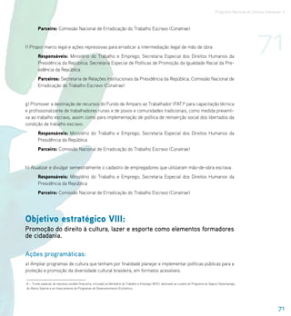 Programa Nacional de Direitos Humanos–3




                                                                                                                                                                       71
        Parceiro: Comissão Nacional de Erradicação do Trabalho Escravo (Conatrae)


f) Propor marco legal e ações repressivas para erradicar a intermediação ilegal de mão de obra.
        Responsáveis: Ministério do Trabalho e Emprego; Secretaria Especial dos Direitos Humanos da
        Presidência da República; Secretaria Especial de Políticas de Promoção da Igualdade Racial da Pre-
        sidência da República
        Parceiros: Secretaria de Relações Institucionais da Presidência da República; Comissão Nacional de
        Erradicação do Trabalho Escravo (Conatrae)


g) Promover a destinação de recursos do Fundo de Amparo ao Trabalhador (FAT)8 para capacitação técnica
e profissionalizante de trabalhadores rurais e de povos e comunidades tradicionais, como medida preventi-
va ao trabalho escravo, assim como para implementação de política de reinserção social dos libertados da
condição de trabalho escravo.
        Responsáveis: Ministério do Trabalho e Emprego; Secretaria Especial dos Direitos Humanos da
        Presidência da República
        Parceiro: Comissão Nacional de Erradicação do Trabalho Escravo (Conatrae)


h) Atualizar e divulgar semestralmente o cadastro de empregadores que utilizaram mão-de-obra escrava.
        Responsáveis: Ministério do Trabalho e Emprego; Secretaria Especial dos Direitos Humanos da
        Presidência da República
        Parceiro: Comissão Nacional de Erradicação do Trabalho Escravo (Conatrae)




Objetivo estratégico VIII:
Promoção do direito à cultura, lazer e esporte como elementos formadores
de cidadania.

Ações programáticas:
a) Ampliar programas de cultura que tenham por finalidade planejar e implementar políticas públicas para a
proteção e promoção da diversidade cultural brasileira, em formatos acessíveis.

8 – Fundo especial, de natureza contábil-financeira, vinculado ao Ministério do Trabalho e Emprego (MTE), destinado ao custeio do Programa do Seguro-Desemprego,
do Abono Salarial e ao financiamento de Programas de Desenvolvimento Econômico.




                                                                                                                                                                                   71
 
