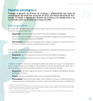 Programa Nacional de Direitos Humanos–3




Objetivo estratégico I:
Proteger e garantir os direitos de crianças e adolescentes por meio da
consolidação das diretrizes nacionais do ECA, da Política Nacional de Pro-
moção, Proteção e Defesa dos Direitos da Criança e do Adolescente e da
Convenção sobre os Direitos da Criança da ONU.
                                                                                                                                                                        75
Ações programáticas:
a) Formular plano de médio prazo e decenal para a política nacional de promoção, proteção e defesa dos
direitos da criança e do adolescente.
        Responsável: Secretaria Especial dos Direitos Humanos da Presidência da República
        Parceiros: Secretaria de Relações Institucionais da Presidência da Republica; Conselho Nacional dos
        Direitos da Criança e do Adolescente (CONANDA)
        Recomendação: Recomenda-se aos estados, Distrito Federal, municípios e Conselhos de Direitos a
        formulação de planos locais para implementação da política nacional.


b) Desenvolver e implementar metodologias de acompanhamento e avaliação das políticas e planos nacio-
nais referentes aos direitos de crianças e adolescentes.
        Responsável: Secretaria Especial dos Direitos Humanos da Presidência da República
        Parceiro: Conselho Nacional dos Direitos da Criança e do Adolescente (CONANDA)


c) Elaborar e implantar sistema de coordenação da política dos direitos da criança e do adolescente em
todos os níveis de governo, para atender as recomendações do Comitê sobre Direitos da Criança9, dos re-
latores especiais e do Comitê sobre Direitos Econômicos, Sociais e Culturais10 da ONU.
        Responsáveis: Secretaria Especial dos Direitos Humanos da Presidência da República; Ministério
        das Relações Exteriores
        Parceiro: Secretaria de Relações Institucionais da Presidência da República
        Recomendação: Recomenda-se aos estados, Distrito Federal, municípios e Conselhos de Direitos a
        implantação de uma coordenação para monitorar a política dos direitos da criança e do adolescente.

9 – Órgão criado em virtude do art. 43º da Convenção sobre os Direitos da Criança com o objetivo de controlar a aplicação, pelos Estados Partes, das disposições
da Convenção das Nações Unidas sobre os Direitos da Criança, bem como dos seus dois Protocolos Facultativos (relativos ao Envolvimento de Crianças em Conflitos
Armados e à Venda de Crianças, Prostituição Infantil e Pornografia Infantil).

10 – Instituído em 1985 pelo Conselho Econômico e Social (ECOSOC) das Nações Unidas a fim de controlar a aplicação, pelos Estados Partes, das disposições do
Pacto Internacional sobre os Direitos Civis e Políticos.




                                                                                                                                                                                    75
 