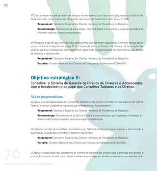76

                             d) Criar sistema nacional de coleta de dados e monitoramento junto aos municípios, estados e Distrito Fe-
                             deral acerca do cumprimento das obrigações da Convenção dos Direitos da Criança, da ONU.
                                    Responsável: Secretaria Especial dos Direitos Humanos da Presidência da República
                                    Recomendação: Recomenda-se aos estados, Distrito Federal e municípios a produção periódica de
                                    informes relativos a estes compromissos


                             e) Assegurar a opinião das crianças e dos adolescentes que estiverem capacitados a formular seus próprios
                             juízos, conforme o disposto no artigo 12 da Convenção sobre os Direitos da Criança, na formulação das
                             políticas públicas voltadas para estes segmentos, garantindo sua participação nas conferências dos direitos
                             de crianças e adolescentes.
                                    Responsável: Secretaria Especial dos Direitos Humanos da Presidência da República
                                    Parceiro: Conselho Nacional dos Direitos da Criança e do Adolescente (CONANDA)




                             Objetivo estratégico II:
                             Consolidar o Sistema de Garantia de Direitos de Crianças e Adolescentes,
                             com o fortalecimento do papel dos Conselhos Tutelares e de Direitos.

                             Ações programáticas:
                             a) Apoiar a universalizalização dos Conselhos Tutelares e de Direitos em todos os municípios e no Distrito
                             Federal, e instituir parâmetros nacionais que orientem o seu funcionamento.
                                    Responsável: Secretaria Especial dos Direitos Humanos da Presidência da República
                                    Recomendação: Recomenda-se ao Distrito Federal e aos municípios que implantem Conselhos Tu-
                                    telares e de Direitos e apóiem sua estruturação e qualificação.


                             b) Implantar escolas de conselhos nos estados e no Distrito Federal, com vistas a apoiar a estruturação e
                             qualificação da ação dos Conselhos Tutelares e de Direitos.
                                    Responsável: Secretaria Especial dos Direitos Humanos da Presidência da República
                                    Parceiro: Conselho Nacional dos Direitos da Criança e do Adolescente (CONANDA)




76                           c) Apoiar a capacitação dos operadores do sistema de garantia dos direitos para a proteção dos direitos e
                             promoção do modo de vida das crianças e adolescentes indígenas, afrodescendentes e comunidades tradi-

Universalizar Direitos em um Contexto de Desigualdades
 