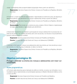 Programa Nacional de Direitos Humanos–3




                                                                                                                      77
cionais, contemplando ainda as especificidades da população infanto-juvenil com deficiência.
      Responsáveis: Secretaria Especial dos Direitos Humanos da Presidência da República; Ministério
      da Justiça


d) Fomentar a criação de instâncias especializadas e regionalizadas do sistema de justiça, de segurança e
defensorias públicas, para atendimento de crianças e adolescentes vítimas e autores de violência.
      Responsáveis: Secretaria Especial dos Direitos Humanos da Presidência da República; Ministério
      da Justiça
      Recomendação: Recomenda-se ao sistema de justiça, estados e Distrito Federal a implementação
      de órgãos especializados e regionalizados para atendimento.


e) Desenvolver mecanismos que viabilizem a participação de crianças e adolescentes no processo das con-
ferências dos direitos, nos conselhos de direitos, bem como nas escolas, nos tribunais e nos procedimentos
judiciais e administrativos que os afetem.
      Responsável: Secretaria Especial dos Direitos Humanos da Presidência da República
      Parceiro: Conselho Nacional dos Direitos da Criança e do Adolescente (CONANDA)


f) Estimular a informação às crianças e aos adolescentes sobre seus direitos, por meio de esforços conjun-
tos na escola, na mídia impressa, na televisão, no rádio e na internet.
      Responsáveis: Secretaria Especial dos Direitos Humanos da Presidência da República; Ministério
      da Educação




Objetivo estratégico III:
Proteger e defender os direitos de crianças e adolescentes com maior vul-
nerabilidade.

Ações programáticas:
a) Promover ações educativas para erradicação da violência na família, na escola, nas instituições e na co-
munidade em geral, implementando as recomendações expressas no Relatório Mundial de Violência contra
a Criança da ONU.
      Responsável: Secretaria Especial dos Direitos Humanos da Presidência da República
      Parceiro: Conselho Nacional dos Direitos da Criança e do Adolescente (CONANDA)

                                                                                                                                   77
 