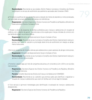 Programa Nacional de Direitos Humanos–3




                                                                                                                       79
      Recomendação: Recomenda-se aos estados, Distrito Federal, municípios e Conselhos dos Direitos
      reorientarem os serviços de acolhimento aos parâmetros aprovados pelo Conanda e CNAS.


g) Fortalecer as políticas de apoio às famílias para a redução dos índices de abandono e institucionalização,
com prioridade aos grupos familiares de crianças com deficiências.
      Responsáveis: Secretaria Especial dos Direitos Humanos da Presidência da República; Ministério do
      Desenvolvimento Social e Combate à Fome


h) Ampliar a oferta de programas de famílias acolhedoras para crianças e adolescentes em situação de
violência, com o objetivo de garantir que esta seja a única opção para crianças retiradas do convívio com
sua família de origem na primeira infância.
      Responsável: Ministério do Desenvolvimento Social e Combate à Fome
      Recomendação: Recomenda-se aos municípios e Conselhos dos Direitos implementarem estes pro-
      gramas, bem como ao Judiciário a priorização desta forma de acolhimento em relação ao abriga-
      mento institucional.


i) Estruturar programas de moradia coletivas para adolescentes e jovens egressos de abrigos institucionais.
      Responsável: Ministério do Desenvolvimento Social e Combate à Fome
      Recomendação: Recomenda-se aos municípios e Conselhos dos Direitos implementarem estes pro-
      gramas no âmbito de sua atuação.


j) Fomentar a adoção legal, por meio de campanhas educativas, em consonância com o ECA e com acordos
internacionais.
      Responsáveis: Secretaria Especial dos Direitos Humanos da Presidência da República; Ministério
      das Relações Exteriores
      Parceiro: Conselho Nacional dos Direitos da Criança e do Adolescente (CONANDA)
      Recomendação: Recomenda-se ao Judiciário que promova ações para identificar e regularizar a
      situação de crianças e adolescentes que vivem em famílias sem vínculo legal formalizado.


k) Criar serviços e aprimorar metodologias para identificação e localização de crianças e adolescentes
desaparecidos.
      Responsável: Secretaria Especial dos Direitos Humanos da Presidência da República




                                                                                                                                     79
 