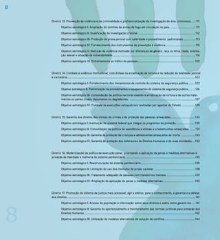 8

    Diretriz 13: Prevenção da violência e da criminalidade e profissionalização da investigação de atos criminosos. .....111
               Objetivo estratégico I: Ampliação do controle de armas de fogo em circulação no país. .................................111
               Objetivo estratégico II: Qualificação da investigação criminal. .......................................................................... 112
               Objetivo estratégico III: Produção de prova pericial com celeridade e procedimento padronizado................ 113
               Objetivo estratégico IV: Fortalecimento dos instrumentos de prevenção à violência....................................... 115
               Objetivo estratégico V: Redução da violência motivada por diferenças de gênero, raça ou etnia, idade, orienta-
               ção sexual e situação de vulnerabilidade. ........................................................................................................... 116
               Objetivo estratégico VI: Enfrentamento ao tráfico de pessoas. ......................................................................... 120


    Diretriz 14: Combate à violência institucional, com ênfase na erradicação da tortura e na redução da letalidade policial
    e carcerária. ......................................................................................................................................................................123
               Objetivo estratégico I: Fortalecimento dos mecanismos de controle do sistema de segurança pública. ........123
               Objetivo estratégico II: Padronização de procedimentos e equipamentos do sistema de segurança pública..........126
               Objetivo estratégico III: Consolidação de política nacional visando à erradicação da tortura e de outros trata-
               mentos ou penas cruéis, desumanos ou degradantes. .....................................................................................127
               Objetivo estratégico IV: Combate às execuções extrajudiciais realizadas por agentes do Estado. .................129


    Diretriz 15: Garantia dos direitos das vítimas de crimes e de proteção das pessoas ameaçadas. .............................. 130
               Objetivo estratégico I: Instituição de sistema federal que integre os programas de proteção. ....................... 130
               Objetivo estratégico II: Consolidação da política de assistência a vítimas e a testemunhas ameaçadas. ....... 131
               Objetivo estratégico III: Garantia da proteção de crianças e adolescentes ameaçados de morte. ..................133
               Objetivo estratégico IV: Garantia de proteção dos defensores de Direitos Humanos e de suas atividades. ...133


    Diretriz 16: Modernização da política de execução penal, priorizando a aplicação de penas e medidas alternativas à
    privação de liberdade e melhoria do sistema penitenciário. ..........................................................................................135
               Objetivo estratégico I: Reestruturação do sistema penitenciário. ......................................................................135
               Objetivo estratégico II: Limitação do uso dos institutos de prisão cautelar. .....................................................138
               Objetivo estratégico III: Tratamento adequado de pessoas com transtornos mentais. .....................................139
               Objetivo estratégico IV: Ampliação da aplicação de penas e medidas alternativas. ........................................ 140


    Diretriz 17: Promoção de sistema de justiça mais acessível, ágil e efetivo, para o conhecimento, a garantia e a defesa
    dos direitos. ....................................................................................................................................................................... 141




8
               Objetivo estratégico I: Acesso da população à informação sobre seus direitos e sobre como garanti-los. .... 141
               Objetivo estratégico II: Garantia do aperfeiçoamento e monitoramento das normas jurídicas para proteção dos
               Direitos Humanos. ................................................................................................................................................142
               Objetivo estratégico III: Utilização de modelos alternativos de solução de conflitos. .......................................144
 