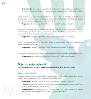 80

                                    Recomendação: Recomenda-se aos estados, Distrito Federal, municípios e Conselhos dos Direitos im-
                                    plantarem serviços de identificação de crianças e adolescentes desaparecidos em Delegacias de Polícia.


                             l) Exigir em todos os projetos financiados pelo Governo Federal a adoção de estratégias de não discrimina-
                             ção de crianças e adolescentes em razão de classe, raça, etnia, crença, gênero, orientação sexual, identida-
                             de de gênero, deficiência, prática de ato infracional e origem.
                                    Responsável: Secretaria Especial dos Direitos Humanos da Presidência da República


                             m) Reforçar e centralizar os mecanismos de coleta e análise sistemática de dados desagregados da infância
                             e adolescência, especialmente sobre os grupos em situação de vulnerabilidade, historicamente vulnerabili-
                             zados, vítimas de discriminação, de abuso e de negligência.
                                    Responsável: Secretaria Especial dos Direitos Humanos da Presidência da República


                             n) Estruturar uma rede de canais de denúncias (Disques) de violência contra crianças e adolescentes, in-
                             tegrada aos Conselhos Tutelares.
                                    Responsável: Secretaria Especial dos Direitos Humanos da Presidência da República


                             o) Estabelecer instrumentos para combater a discriminação religiosa sofrida por crianças e adolescentes.
                                    Responsáveis: Secretaria Especial dos Direitos Humanos da Presidência da República




                             Objetivo estratégico IV:
                             Enfrentamento da violência sexual contra crianças e adolescentes.

                             Ações programáticas:
                             a) Revisar o Plano Nacional de Enfrentamento à Violência Sexual contra Crianças e Adolescentes, em con-
                             sonância com as recomendações do III Congresso Mundial sobre o tema.
                                    Responsável: Secretaria Especial dos Direitos Humanos da Presidência da República




80
                                    Parceiros: Secretaria de Relações Institucionais da Presidência da República; Ministério das Comu-
                                    nicações; Ministério da Ciência e Tecnologia
                                    Recomendações: Recomenda-se aos municípios estruturar redes no enfrentamento da violência
                                    sexual contra crianças e adolescentes, incluindo as regiões de fronteira.

Universalizar Direitos em um Contexto de Desigualdades
 