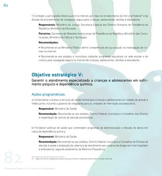 82

                             f) Combater a pornografia infanto-juvenil na internet, por meio do fortalecimento do Hot Line Federal12 e da
                             difusão de procedimentos de navegação segura para crianças, adolescentes, famílias e educadores.
                                       Responsáveis: Ministério da Justiça; Secretaria Especial dos Direitos Humanos da Presidência da
                                       República; Ministério da Educação
                                       Parceiros: Secretaria de Relações Institucionais da Presidência da República; Ministério das Comu-
                                       nicações; Ministério da Ciência e Tecnologia
                                       Recomendações:
                                       • Recomenda-se ao Ministério Público definir competências de sua atuação na investigação de cri-
                                       mes na internet.
                                       • Recomenda-se aos estados e municípios implantar programas educativos na rede escolar e de
                                       cultura, para navegação segura na internet de crianças, adolescentes, famílias e educadores.




                             Objetivo estratégico V:
                             Garantir o atendimento especializado a crianças e adolescentes em sofri-
                             mento psíquico e dependência química.

                             Ações programáticas:
                             a) Universalizar o acesso a serviços de saúde mental para crianças e adolescentes em cidades de grande e
                             médio porte, incluindo a garantia de retaguarda para as unidades de internação socioeducativa.
                                       Responsável: Ministério da Saúde
                                       Recomendação: Recomenda-se aos estados, Distrito Federal, municípios e Conselhos dos Direitos
                                       a implantação de centros de atenção psicossocial.


                             b) Fortalecer políticas de saúde que contemplem programas de desintoxicação e redução de danos em
                             casos de dependência química.
                                       Responsável: Ministério da Saúde
                                       Recomendação: Recomenda-se aos estados, Distrito Federal, municípios e Conselhos de Direitos de
                                       atenção à saúde a ampliação da cobertura de atendimento aos usuários de drogas em nível hospitalar




82
                                       e ambulatorial, segundo parâmetros da Reforma Psiquiátrica.


                             12 – Página de Internet utilizada para rastrear sites que promovam a exploração sexual infantil e receber denúncias.




Universalizar Direitos em um Contexto de Desigualdades
 