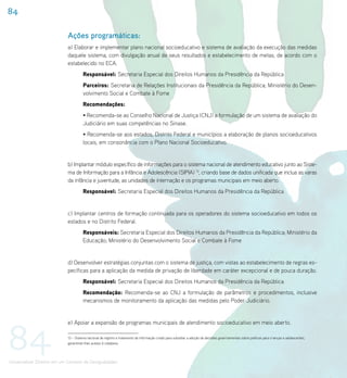 84

                             Ações programáticas:
                             a) Elaborar e implementar plano nacional socioeducativo e sistema de avaliação da execução das medidas
                             daquele sistema, com divulgação anual de seus resultados e estabelecimento de metas, de acordo com o
                             estabelecido no ECA.
                                       Responsável: Secretaria Especial dos Direitos Humanos da Presidência da República
                                       Parceiros: Secretaria de Relações Institucionais da Presidência da República; Ministério do Desen-
                                       volvimento Social e Combate à Fome
                                       Recomendações:
                                       • Recomenda-se ao Conselho Nacional de Justiça (CNJ) a formulação de um sistema de avaliação do
                                       Judiciário em suas competências no Sinase.
                                       • Recomenda-se aos estados, Distrito Federal e municípios a elaboração de planos socioeducativos
                                       locais, em consonância com o Plano Nacional Socioeducativo.


                             b) Implantar módulo específico de informações para o sistema nacional de atendimento educativo junto ao Siste-
                             ma de Informação para a Infância e Adolescência (SIPIA) 13, criando base de dados unificada que inclua as varas
                             da infância e juventude, as unidades de internação e os programas municipais em meio aberto.
                                       Responsável: Secretaria Especial dos Direitos Humanos da Presidência da República


                             c) Implantar centros de formação continuada para os operadores do sistema socioeducativo em todos os
                             estados e no Distrito Federal.
                                       Responsáveis: Secretaria Especial dos Direitos Humanos da Presidência da República; Ministério da
                                       Educação; Ministério do Desenvolvimento Social e Combate à Fome


                             d) Desenvolver estratégias conjuntas com o sistema de justiça, com vistas ao estabelecimento de regras es-
                             pecíficas para a aplicação da medida de privação de liberdade em caráter excepcional e de pouca duração.
                                       Responsável: Secretaria Especial dos Direitos Humanos da Presidência da República
                                       Recomendação: Recomenda-se ao CNJ a formulação de parâmetros e procedimentos, inclusive
                                       mecanismos de monitoramento da aplicação das medidas pelo Poder Judiciário.




84
                             e) Apoiar a expansão de programas municipais de atendimento socioeducativo em meio aberto.

                             13 – Sistema nacional de registro e tratamento de informação criado para subsidiar a adoção de decisões governamentais sobre políticas para crianças e adolescentes,
                             garantindo-lhes acesso à cidadania.




Universalizar Direitos em um Contexto de Desigualdades
 