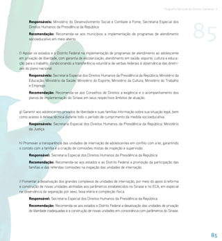 Programa Nacional de Direitos Humanos–3




                                                                                                                     85
      Responsáveis: Ministério do Desenvolvimento Social e Combate à Fome; Secretaria Especial dos
      Direitos Humanos da Presidência da República
      Recomendação: Recomenda-se aos municípios a implementação de programas de atendimento
      socioeducativo em meio aberto.


f) Apoiar os estados e o Distrito Federal na implementação de programas de atendimento ao adolescente
em privação de liberdade, com garantia de escolarização, atendimento em saúde, esporte, cultura e educa-
ção para o trabalho, condicionando a transferência voluntária de verbas federais à observância das diretri-
zes do plano nacional.
      Responsáveis: Secretaria Especial dos Direitos Humanos da Presidência da República; Ministério da
      Educação; Ministério da Saúde; Ministério do Esporte; Ministério da Cultura; Ministério do Trabalho
      e Emprego
      Recomendação: Recomenda-se aos Conselhos de Direitos a exigência e o acompanhamento dos
      planos de implementação do Sinase em seus respectivos âmbitos de atuação.


g) Garantir aos adolescentes privados de liberdade e suas famílias informação sobre sua situação legal, bem
como acesso à defesa técnica durante todo o período de cumprimento da medida socioeducativa.
      Responsáveis: Secretaria Especial dos Direitos Humanos da Presidência da República; Ministério
      da Justiça


h) Promover a transparência das unidades de internação de adolescentes em conflito com a lei, garantindo
o contato com a família e a criação de comissões mistas de inspeção e supervisão.
      Responsável: Secretaria Especial dos Direitos Humanos da Presidência da República
      Recomendação: Recomenda-se aos estados e ao Distrito Federal a promoção da participação das
      famílias e das referidas comissões na inspeção das unidades de internação.


i) Fomentar a desativação dos grandes complexos de unidades de internação, por meio do apoio à reforma
e construção de novas unidades alinhadas aos parâmetros estabelecidos no Sinase e no ECA, em especial
na observância da separação por sexo, faixa etária e compleição física.
      Responsável: Secretaria Especial dos Direitos Humanos da Presidência da República
      Recomendação: Recomenda-se aos estados e Distrito Federal a desativação das unidades de privação
      de liberdade inadequadas e a construção de novas unidades em consonância com parâmetros do Sinase.




                                                                                                                                   85
 