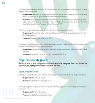 88

                             g) Fortalecer os mecanismos existentes de reconhecimento das comunidades quilombolas como garantia
                             dos seus direitos específicos .
                                    Responsáveis: Ministério do Desenvolvimento Agrário; Ministério da Cultura; Secretaria Especial de
                                    Política de Promoção da Igualdade Racial da Presidência da República
                                    Parceiros: Secretaria Especial de Política de Promoção da Igualdade Racial da Presidência da Re-
                                    pública; Instituto Nacional de Colonização e Reforma Agrária (Incra); Ministério do Desenvolvimento
                                    Social e Combate à Fome; Fundação Cultural Palmares (FCP)


                             h) Fomentar programas de valorização do patrimônio cultural das populações negras.
                                    Responsável: Ministério da Cultura; Secretaria Especial de Promoção da Igualdade Racial da Presi-
                                    dência da República
                                    Parceiros: Fundação Cultural Palmares (FCP)


                             i) Assegurar o resgate da memória das populações negras, mediante a publicação da história de resistência
                             e resgate de tradições das populações das diásporas.
                                    Responsável: Secretaria Especial de Políticas de Promoção da Igualdade Racial da Presidência da
                                    República
                                    Parceiros: Ministério da Cultura; Fundação Cultural Palmares (FCP)


                             Objetivo estratégico II:
                             Garantia aos povos indígenas da manutenção e resgate das condições de
                             reprodução, assegurando seus modos de vida.

                             Ações programáticas:
                             a) Assegurar a integridade das terras indígenas para proteger e promover o modo de vida dos povos indígenas.
                                    Responsável: Ministério da Justiça
                                    Parceiro: Fundação Nacional do índio (Funai)


                             b) Proteger os povos indígenas isolados e de recente contato para garantir sua reprodução cultural e etno-



88
                             ambiental.
                                    Responsável: Ministério da Justiça
                                    Parceiro: Fundação Nacional do índio (Funai)

Universalizar Direitos em um Contexto de Desigualdades
 