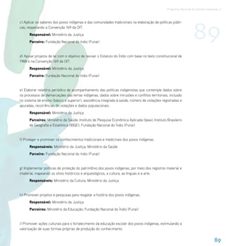 Programa Nacional de Direitos Humanos–3




                                                                                                                   89
c) Aplicar os saberes dos povos indígenas e das comunidades tradicionais na elaboração de políticas públi-
cas, respeitando a Convenção 169 da OIT.
      Responsável: Ministério da Justiça
      Parceiro: Fundação Nacional do índio (Funai)


d) Apoiar projetos de lei com o objetivo de revisar o Estatuto do Índio com base no texto constitucional de
1988 e na Convenção 169 da OIT.
      Responsável: Ministério da Justiça
      Parceiro: Fundação Nacional do índio (Funai)


e) Elaborar relatório periódico de acompanhamento das políticas indigenistas que contemple dados sobre
os processos de demarcações das terras indígenas, dados sobre intrusões e conflitos territoriais, inclusão
no sistema de ensino (básico e superior), assistência integrada à saúde, número de violações registradas e
apuradas, recorrências de violações e dados populacionais.
      Responsável: Ministério da Justiça
      Parceiros: Ministério da Saúde; Instituto de Pesquisa Econômica Aplicada (Ipea); Instituto Brasileiro
      de Geografia e Estatística (IBGE); Fundação Nacional do Índio (Funai)


f) Proteger e promover os conhecimentos tradicionais e medicinais dos povos indígenas.
      Responsáveis: Ministério da Justiça; Ministério da Saúde
      Parceiro: Fundação Nacional do índio (Funai)


g) Implementar políticas de proteção do patrimônio dos povos indígenas, por meio dos registros material e
imaterial, mapeando os sítios históricos e arqueológicos, a cultura, as línguas e a arte.
      Responsáveis: Ministério da Cultura; Ministério da Justiça


h) Promover projetos e pesquisas para resgatar a história dos povos indígenas.
      Responsável: Ministério da Justiça
      Parceiros: Ministério da Educação; Fundação Nacional do Índio (Funai)


i) Promover ações culturais para o fortalecimento da educação escolar dos povos indígenas, estimulando a
valorização de suas formas próprias de produção do conhecimento.


                                                                                                                                   89
 