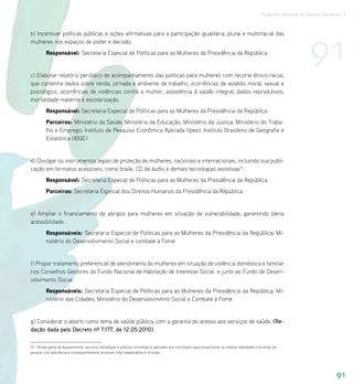 Programa Nacional de Direitos Humanos–3




                                                                                                                                                                          91
b) Incentivar políticas públicas e ações afirmativas para a participação igualitária, plural e multirracial das
mulheres nos espaços de poder e decisão.
          Responsável: Secretaria Especial de Políticas para as Mulheres da Presidência da República


c) Elaborar relatório periódico de acompanhamento das políticas para mulheres com recorte étnico-racial,
que contenha dados sobre renda, jornada e ambiente de trabalho, ocorrências de assédio moral, sexual e
psicológico, ocorrências de violências contra a mulher, assistência à saúde integral, dados reprodutivos,
mortalidade materna e escolarização.
          Responsável: Secretaria Especial de Políticas para as Mulheres da Presidência da República
          Parceiros: Ministério da Saúde; Ministério da Educação; Ministério da Justiça; Ministério do Traba-
          lho e Emprego; Instituto de Pesquisa Econômica Aplicada (Ipea); Instituto Brasileiro de Geografia e
          Estatística (IBGE)


d) Divulgar os instrumentos legais de proteção às mulheres, nacionais e internacionais, incluindo sua publi-
cação em formatos acessíveis, como braile, CD de áudio e demais tecnologias assistivas14.
          Responsável: Secretaria Especial de Políticas para as Mulheres da Presidência da República
          Parceiros: Secretaria Especial dos Direitos Humanos da Presidência da República


e) Ampliar o financiamento de abrigos para mulheres em situação de vulnerabilidade, garantindo plena
acessibilidade.
          Responsáveis: Secretaria Especial de Políticas para as Mulheres da Presidência da República; Mi-
          nistério do Desenvolvimento Social e combate à Fome


f) Propor tratamento preferencial de atendimento às mulheres em situação de violência doméstica e familiar
nos Conselhos Gestores do Fundo Nacional de Habitação de Interesse Social e junto ao Fundo de Desen-
volvimento Social.
          Responsáveis: Secretaria Especial de Políticas para as Mulheres da Presidência da República; Mi-
          nistério das Cidades; Ministério do Desenvolvimento Social e Combate à Fome


g) Considerar o aborto como tema de saúde pública, com a garantia do acesso aos serviços de saúde. (Re-
dação dada pelo Decreto nº 7.177, de 12.05.2010).

14 – Ampla gama de equipamentos, serviços, estratégias e práticas concebidas e aplicadas que contribuem para proporcionar ou ampliar habilidades funcionais de
pessoas com deficiência e consequentemente promover vida independente e inclusão.




                                                                                                                                                                                      91
 