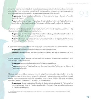 Programa Nacional de Direitos Humanos–3




                                                                                                                                                                            93
b) Incentivar e promover a realização de atividades de valorização da cultura das comunidades tradicionais,
entre elas ribeirinhos, extrativistas, quebradeiras de coco, pescadores artesanais, seringueiros, geraizeiros,
varzanteiros, pantaneiros, comunidades de fundo de pasto, caiçaras e faxinalenses15.
          Responsáveis: Ministério da Cultura; Ministério do Desenvolvimento Social e Combate à Fome; Mi-
          nistério do Esporte
          Parceiros: Ministério da Pesca e Aquicultura; Ministério do Desenvolvimento Agrário; Ministério do
          Meio Ambiente; Secretaria Especial de Políticas para as Mulheres da Presidência da República


c) Fomentar a formação e capacitação em Direitos Humanos, como meio de resgatar a autoestima e a dig-
nidade das comunidades tradicionais, rurais e urbanas.
          Responsáveis: Secretaria Especial de Políticas de Promoção da Igualdade Racial da Presidência da
          República; Ministério da Justiça; Ministério da Cultura
          Parceiros: Secretaria Especial dos Direitos Humanos da Presidência da República; Comitê Nacional
          de Educação em Direitos Humanos


d) Apoiar políticas de acesso a direitos para a população cigana, valorizando seus conhecimentos e cultura.
          Responsável: Ministério do Desenvolvimento Social e Combate à Fome
          Parceiros: Secretaria Especial dos Direitos Humanos da Presidência da República; Ministério da Cultura


e) Apoiar e valorizar a associação das mulheres quebradeiras de coco, protegendo e promovendo a conti-
nuidade de seu trabalho extrativista.
          Responsável: Ministério do Desenvolvimento Social e Combate à Fome
          Parceiros: Ministério do Trabalho e Emprego; Secretaria Especial de Políticas para as Mulheres da
          Presidência da República


f) Elaborar relatórios periódicos de acompanhamento das políticas direcionadas às populações e comunida-
des tradicionais, que contenham, entre outras, informações sobre população estimada, assistência integrada
à saúde, número de violações registradas e apuradas, recorrência de violações, lideranças ameaçadas,
dados sobre acesso à moradia, terra e território e conflitos existentes.
          Responsáveis: Ministério da Justiça; Ministério da Saúde; Secretaria Especial de Políticas de Pro-
          moção da Igualdade Racial da Presidência da República; Secretaria Especial dos Direitos Humanos
          da Presidência da República

15 – Faxinais: Povos tradicionais cuja formação social se caracteriza pelo uso comum da terra e dos recursos florestais e hídricos, disponibilizados na forma de
criadouro comunitário.



                                                                                                                                                                                          93
 