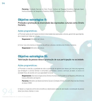 94

                                    Parceiros: Fundação Nacional do Índio (Funai); Instituto de Pesquisa Econômica Aplicada (Ipea);
                                    Instituto Brasileiro de Geografia e Estatística (IBGE); Fundação Cultural Palmares (FCP)




                             Objetivo estratégico II:
                             Proteção e promoção da diversidade das expressões culturais como Direito
                             Humano.

                             Ações programáticas:
                             a) Promover ações de afirmação do direito à diversidade das expressões culturais, garantindo igual dignida-
                             de e respeito por todas as culturas.
                                    Responsável: Ministério da Cultura


                             b) Incluir nos instrumentos e relatórios de políticas culturais a temática dos Direitos Humanos.
                                    Responsável: Ministério da Cultura




                             Objetivo estratégico III:
                             Valorização da pessoa idosa e promoção de sua participação na sociedade.

                             Ações programáticas:
                             a) Promover a inserção, a qualidade de vida e a prevenção de agravos aos idosos, por meio de programas
                             que fortaleçam o convívio familiar e comunitário, garantindo o acesso a serviços, ao lazer, à cultura e à
                             atividade física, de acordo com sua capacidade funcional.
                                    Responsáveis: Secretaria Especial dos Direitos Humanos da Presidência da República; Ministério da
                                    Cultura; Ministério do Esporte
                                    Parceiros: Ministério do Desenvolvimento Social e Combate à Fome; Conselho Nacional dos Direitos
                                    do Idoso (CNDI)




94                           b) Apoiar a criação de centros de convivência e desenvolver ações de valorização e socialização da pessoa
                             idosa nas zonas urbanas e rurais.


Universalizar Direitos em um Contexto de Desigualdades
 