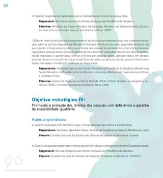 96

                             h) Elaborar programas de capacitação para os operadores dos direitos da pessoa idosa.
                                    Responsável: Secretaria Especial dos Direitos Humanos da Presidência da República.
                                    Parceiros: Ministério da Saúde, Ministério da Educação; Ministério do Desenvolvimento Social e
                                    Combate à Fome; Conselho Nacional dos Direitos do Idoso (CNDI)


                             i) Elaborar relatório periódico de acompanhamento das políticas para pessoas idosas que contenha informa-
                             ções sobre os Centros Integrados de Atenção e Prevenção à Violência, tais como: quantidade existente; sua
                             participação no financiamento público; sua inclusão nos sistemas de atendimento; número de profissionais
                             capacitados; pessoas idosas atendidas; proporção dos casos com resoluções; taxa de reincidência; pessoas
                             idosas seguradas e aposentadas; famílias providas por pessoas idosas; pessoas idosas em abrigos;
                             pessoas idosas em situação de rua; principal fonte de renda das pessoas idosas; pessoas idosas aten-
                             didas, internadas e mortas por violências ou maus-tratos.
                                    Responsáveis: Secretaria Especial dos Direitos Humanos da Presidência da República; Ministério da
                                    Saúde; Ministério da Previdência Social; Ministério da Justiça; Ministério do Desenvolvimento Social
                                    e Combate à Fome
                                    Parceiros: Instituto de Pesquisa Econômica Aplicada (IPEA); Instituto Brasileiro de Geografia e Es-
                                    tatística (IBGE); Conselho Nacional dos Direitos do Idoso (CNDI)




                             Objetivo estratégico IV:
                             Promoção e proteção dos direitos das pessoas com deficiência e garantia
                             da acessibilidade igualitária.

                             Ações programáticas:
                             a) Garantir às pessoas com deficiência igual e efetiva proteção legal contra a discriminação.
                                    Responsáveis: Secretaria Especial dos Direitos Humanos da Presidência da República; Ministério da Justiça
                                    Parceiro: Conselho Nacional dos Direitos das Pessoas Portadoras de Deficiência (Conade)


                             b) Garantir salvaguardas apropriadas e efetivas para prevenir abusos a pessoas com deficiência e pessoas idosas.




96
                                    Responsável: Secretaria Especial dos Direitos Humanos da Presidência da República
                                    Parceiro: Conselho Nacional dos Direitos das Pessoas Portadoras de Deficiência (CONADE)




Universalizar Direitos em um Contexto de Desigualdades
 