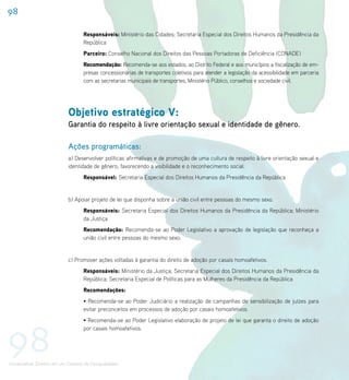 98

                                    Responsáveis: Ministério das Cidades; Secretaria Especial dos Direitos Humanos da Presidência da
                                    República
                                    Parceiro: Conselho Nacional dos Direitos das Pessoas Portadoras de Deficiência (CONADE)
                                    Recomendação: Recomenda-se aos estados, ao Distrito Federal e aos municípios a fiscalização de em-
                                    presas concessionárias de transportes coletivos para atender a legislação da acessibilidade em parceria
                                    com as secretarias municipais de transportes, Ministério Público, conselhos e sociedade civil.




                             Objetivo estratégico V:
                             Garantia do respeito à livre orientação sexual e identidade de gênero.

                             Ações programáticas:
                             a) Desenvolver políticas afirmativas e de promoção de uma cultura de respeito à livre orientação sexual e
                             identidade de gênero, favorecendo a visibilidade e o reconhecimento social.
                                    Responsável: Secretaria Especial dos Direitos Humanos da Presidência da República


                             b) Apoiar projeto de lei que disponha sobre a união civil entre pessoas do mesmo sexo.
                                    Responsáveis: Secretaria Especial dos Direitos Humanos da Presidência da República; Ministério
                                    da Justiça
                                    Recomendação: Recomenda-se ao Poder Legislativo a aprovação de legislação que reconheça a
                                    união civil entre pessoas do mesmo sexo.


                             c) Promover ações voltadas à garantia do direito de adoção por casais homoafetivos.
                                    Responsáveis: Ministério da Justiça; Secretaria Especial dos Direitos Humanos da Presidência da
                                    República; Secretaria Especial de Políticas para as Mulheres da Presidência da República
                                    Recomendações:
                                    • Recomenda-se ao Poder Judiciário a realização de campanhas de sensibilização de juízes para
                                    evitar preconceitos em processos de adoção por casais homoafetivos.
                                    • Recomenda-se ao Poder Legislativo elaboração de projeto de lei que garanta o direito de adoção



98
                                    por casais homoafetivos.




Universalizar Direitos em um Contexto de Desigualdades
 