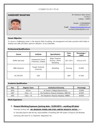 CURRICULUM VITAE
HARSHEETKHAITAN 90, Muktaram Babu Street,
1st Floor,
Kolkata – 700007
Mobile: +919830880002
+919831961201
Email : Khaitan.harsheet@gmail.com
harsheet_khaitan@yahoo.com
Career Objective
To secure a challenging career in the dynamic field of auditing, risk management and seek a position which helps to
develop new skills and attain optimum utilization of my credentials.
Professional Qualifications
Academic Qualification
Work Experience
1. Present Working Exposure (joining date : 12/03/2013 – working till date)
Presently working with M/s BHUSHAN POWER AND STEEL LIMITED (KOLKATA OFFICE) as a
Sr. Executive Exports with the key responsibilities of handling SAP ERP system of Exports (SD Module),
Liasioning with bank for LC, Payments, Negotiation Etc.
Course Institute Specialization
Term,
Year
Percentage /
CGPA
PGPM (full time)
Unitedworld School
of Business, Kolkata
Major Financial
Services / Minor
Marketing
2011-2013 6.36 out of 9
MBA (distance)
Punjab Technical
University
Marketing Pursuing 63.40%
CA (Till CPT) ICAI 2007 61.50%
Year Degree/ Exam Institution/University Percentage
2010 B.Com St. Xavier’s College,(Autonomous) 53.00%
2007 Class – 12 Shri Daulatram Nopany Vidyalaya, WBCHSE 82.00%
2005 Class – 10 Shri Daulatram Nopany Vidyalaya, WBBSE 64.00%
 