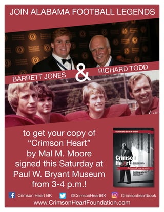 &BARRETT JONES
RICHARD TODD
JOIN ALABAMA FOOTBALL LEGENDS
to get your copy of
“Crimson Heart”
by Mal M. Moore
signed this Saturday at
Paul W. Bryant Museum
from 3-4 p.m.!
Crimsonheartbook@CrimsonHeartBKCrimson Heart BK
www.CrimsonHeartFoundation.com
 