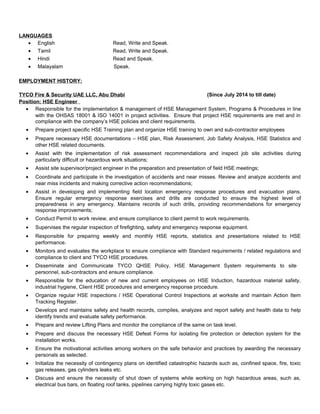 LANGUAGES 
· English Read, Write and Speak. 
· Tamil Read, Write and Speak. 
· Hindi Read and Speak. 
· Malayalam Speak. 
EMPLOYMENT HISTORY: 
TYCO Fire & Security UAE LLC, Abu Dhabi (Since July 2014 to till date) 
Position: HSE Engineer 
· Responsible for the implementation & management of HSE Management System, Programs & Procedures in line 
with the OHSAS 18001 & ISO 14001 in project activities. Ensure that project HSE requirements are met and in 
compliance with the company’s HSE policies and client requirements. 
· Prepare project specific HSE Training plan and organize HSE training to own and sub-contractor employees 
· Prepare necessary HSE documentations – HSE plan, Risk Assessment, Job Safety Analysis, HSE Statistics and 
other HSE related documents. 
· Assist with the implementation of risk assessment recommendations and inspect job site activities during 
particularly difficult or hazardous work situations; 
· Assist site supervisor/project engineer in the preparation and presentation of field HSE meetings; 
· Coordinate and participate in the investigation of accidents and near misses. Review and analyze accidents and 
near miss incidents and making corrective action recommendations; 
· Assist in developing and implementing field location emergency response procedures and evacuation plans. 
Ensure regular emergency response exercises and drills are conducted to ensure the highest level of 
preparedness in any emergency. Maintains records of such drills, providing recommendations for emergency 
response improvements; 
· Conduct Permit to work review, and ensure compliance to client permit to work requirements. 
· Supervises the regular inspection of firefighting, safety and emergency response equipment. 
· Responsible for preparing weekly and monthly HSE reports, statistics and presentations related to HSE 
performance. 
· Monitors and evaluates the workplace to ensure compliance with Standard requirements / related regulations and 
compliance to client and TYCO HSE procedures. 
· Disseminate and Communicate TYCO QHSE Policy, HSE Management System requirements to site 
personnel, sub-contractors and ensure compliance. 
· Responsible for the education of new and current employees on HSE Induction, hazardous material safety, 
industrial hygiene, Client HSE procedures and emergency response procedure. 
· Organize regular HSE inspections / HSE Operational Control Inspections at worksite and maintain Action Item 
Tracking Register. 
· Develops and maintains safety and health records, compiles, analyzes and report safety and health data to help 
identify trends and evaluate safety performance. 
· Prepare and review Lifting Plans and monitor the compliance of the same on task level. 
· Prepare and discuss the necessary HSE Defeat Forms for isolating fire protection or detection system for the 
installation works. 
· Ensure the motivational activities among workers on the safe behavior and practices by awarding the necessary 
personals as selected. 
· Initialize the necessity of contingency plans on identified catastrophic hazards such as, confined space, fire, toxic 
gas releases, gas cylinders leaks etc. 
· Discuss and ensure the necessity of shut down of systems while working on high hazardous areas, such as, 
electrical bus bars, on floating roof tanks, pipelines carrying highly toxic gases etc. 
 