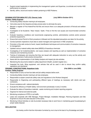 · Support project leadership in implementing the management system and Supervise, co-ordinate and monitor HSE 
performance on projects. 
· Identify, define, record and resolve matters pertaining to HSE Problems. 
SCHWING STETTER INDIA PVT LTD, Chennai, India (July 2009 to October 2011) 
Position: Safety Engineer 
· Conducting Safety induction training to all employees. 
· Visit entire area for the Hazards and take prompt action to eliminate the same. 
· Maintain a register of First Aiders/First Aid Kits and ensure there is an adequate provision of first-aid and welfare 
facilities. 
· Investigation of all Accidents / Near misses / Spills / Fires to find the root causes and recommended corrective 
actions. 
· Evaluate hazardous conditions and recommends engineering controls, administrative controls and/or personal 
protective equipment’s. 
· Ensure that correct Permit to Work procedure is followed and the stipulated precautions are taken for the activity. 
· Conduct periodic inspections of job sites to assist managers and supervisors in HSE compliance. 
· Promotion of the safe conduct of work, hazard identification techniques and communication of corrective measures 
to management. 
· Updated various material safety data sheet (MSDS) of hazardous chemicals. 
· Investigating of all incident/accidents, root cause analysis and reporting as well as implementation of corrective 
measures and maintaining records. 
· Training of employees and ensuring that they are issued with adequate instruction to carry out the activity and 
creating awareness of safe practice among them. 
· Assist with the implementation of Job Safety Analysis and inspect job site activities. 
· Maintaining the documents related to safety department (Health, accident register etc.). 
· Inspected the tools, lifting equipment, and vehicles that will be used in site to ensure they confirm safety 
regulations and standards. 
PERUMAL CONSTRUCTIONS, Kalpakkam India (Feb 2008 to June 2009) 
Position: Safety Engineer 
· Responsible to Carry out tool box talks and job safety analysis before work. 
· Conducting Safety induction training to all new employees. 
· Responsible to explain overall site safety rules and regulations to the Workers Assigned. 
· Responsible to Organizing and participating different types of meetings as necessary with clients and sub-contractors. 
· Ensure compliance with national standards 
· Evaluate the efficiency of Health Safety & Environment periodically in every 3 months 
· Evaluate the status of hazardous materials , waste monitoring and incident reporting programs 
· Organize for internal and external audits 
· Monitoring compliance of PPE’s to all staffs 
· Liaise and cooperate with HSE Manager, Project Manager, Installation Manager, Planning Engineers and Site 
Engineers to ensure the safe execution of the works. 
· Monitoring Critical Activities on site & provided necessary help to work force in maintaining good housekeeping & 
proper waste disposal. 
DECLARATION 
I do hereby confirm that the information furnished by me is true to the best of my Knowledge and belief. 
 