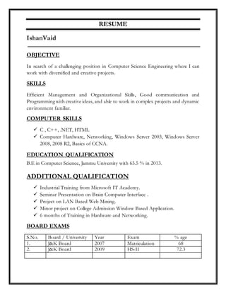 RESUME
IshanVaid
OBJECTIVE
In search of a challenging position in Computer Science Engineering where I can
work with diversified and creative projects.
SKILLS
Efficient Management and Organizational Skills, Good communication and
Programmingwith creative ideas, and able to work in complex projects and dynamic
environment familiar.
COMPUTER SKILLS
 C , C++, .NET, HTML
 Computer Hardware, Networking, Windows Server 2003, Windows Server
2008, 2008 R2, Basics of CCNA.
EDUCATION QUALIFICATION
B.E in Computer Science, Jammu University with 65.5 % in 2013.
ADDITIONAL QUALIFICATION
 Industrial Training from Microsoft IT Academy.
 Seminar Presentation on Brain Computer Interface .
 Project on LAN Based Web Mining.
 Minor project on College Admission Window Based Application.
 6 months of Training in Hardware and Networking.
BOARD EXAMS
S.No. Board / University Year Exam % age
1. J&K Board 2007 Matriculation 68
2. J&K Board 2009 HS-II 72.3
 