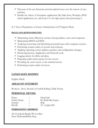  Take care of the user Symantec antivirus related issues over the remote of user
machine.
 Handle the tickets of Enterprise applications like Sales force, Workday, BOX
(cloud application) etc. and route it to the right queue after processing it.
2) 1 Year of Experience as System Administrator in IT Support Desk.
ROLES AND RESPONSIBILITIES
 Maintaining Active Directory services, Group policies, users and computers.
 Maintaining DHCP and DNS.
 Analyzing system logs and identifying potential issues with computer systems.
 Performing routine audits of systems and software.
 Applying operating system updates, patches, and configuration changes.
 Monitoring System, Application and Network tools.
 Logging tickets for all the red alerts.
 Preparing health check reports for the servers.
 Providing the user’s access to the terminal servers.
 Performing routine audits of servers.
LANGUAGES KNOWN
English, Hindi.
AREAS OF INTEREST
Workout ,Pool , Snooker ,Football ,Surfing ,Table Tennis.
PERSONAL DETAIL
Name :- IshanVaid
Father Name :- Sh. Bodh Raj Gupta
Gender :- Male
D.O.B :- 31th
of July,1992
PERMANENT ADDRESS
30/31, Suhash Reddy PG for Men
Near Thubarahalli Bus Stop
 
