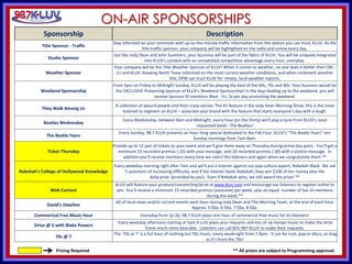 KLUV’s. KLUV’s 60’s & 70’
ON-AIR SPONSORSHIPS
Prizing Required
Sponsorship Description
Title Sponsor - Traffic
Stay informed on your commute with up-to-the-minute traffic information from the station you can trust, KLUV. As the
title traffic sponsor, your company will be highlighted on the radio and online every day.
Studio Sponsor
Just like Jody Dean and John Summers, your business will be part of the fabric of KLUV. You will be uniquely integrated
into KLUV’s content with an unmatched competitive advantage every hour, everyday.
Weather Sponsor
Your company will be the Title Weather Sponsor of KLUV! When it comes to weather, no one does it better than CBS -
11 and KLUV. Keeping North Texas informed on the most current weather conditions, and when inclement weather
hits, DFW can trust KLUV for timely, local weather reports.
Weekend Sponsorship
From 5pm on Friday to Midnight Sunday, KLUV will be playing the best of the 60s, 70s and 80s. Your business would be
the EXCLUSIVE Presenting Sponsor of KLUV's Weekend Sponsorship! In the days leading up to the weekend, you will
receive Sponsor ID mentions Wed - Fri, 5x per day promoting the weekend.
They Walk Among Us
A collection of absurd people and their crazy stories. The #1 feature in the Jody Dean Morning Show, this is the most
listened to segment on KLUV – associate your brand with the feature that starts everyone’s day with a laugh.
Beatles Wednesday
Every Wednesday, between 8am and Midnight, every hour (on the thirty) we'll play a tune from KLUV’s most
requested band - The Beatles!
The Beatle Years
Every Sunday, 98.7 KLUV presents an hour-long special dedicated to the Fab Four. KLUV’s “The Beatle Years” airs
Sunday mornings from 7am-8am.
Ticket Thursday
Provide up to 12 pair of tickets to your event and we’ll give them away on Thursday during prime day parts. You’ll get a
minimum 15 recorded promos (:15) with your message, and 10 recorded promos (:30) with a station message. In
addition you’ll receive mentions every time we solicit the listeners and again when we congratulate them.**
Rebekah's College of Hollywood Knowledge
Every weekday morning right after 7am and we’ll put a listener against our pop culture expert, Rebekah Black. We ask
5 questions of increasing difficulty, and if the listener beats Rebekah, they win $100 of her money plus the
daily prize (provided by you). Even if Rebekah wins, we still award the prize! **
Web Contest
KLUV will feature your product/concert/trip/prize at www.kluv.com and encourage our listeners to register online to
win. You’ll receive a minimum 15 recorded promos (exclusive) per week, plus an equal number of live DJ mentions
during the week.**
David's Dateline
:60 of local news and/or current events each hour during Jody Dean and The Morning Team, at the end of each hour.
Approx. 5:50a, 6:50a, 7:50a, 8:50a.
Commerical Free Music Hour Everyday from 1p-2p, 98.7 KLUV plays one hour of commercial free music for its listeners!
Drive @ 5 with Blake Powers
Every weekday afternoon starting at 5pm K-LUV plays your requests and lots of up-tempo music to make the drive
home much more bearable. Listeners can call 855-987-KLUV to make their requests.
70s @ 7
The ‘70s at 7’ is a full hour of nothing but 70s music, every weeknight from 7-8pm. It can be rock, pop or disco, as long
as it’s from the 70s!
** All prizes are subject to Programming approval.
 