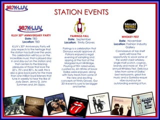 KLUV’s. KLUV’s 60’s & 70’
STATION EVENTS
KLUV 30TH ANNIVERSARY PARTY
Date: TBD
Location: TBD
KLUV’s 30th Anniversary Party will
pay respects to the heritage that
the station has built over the years.
This celebration will focus on the
incredible music that is played day-
in and day-out on the station and
that centers to the listening
pleasures of those that love the
60’s, 70’s and 80’s. As well, this is
also a give-back party for the more
than one-million loyal listeners that
tune in weekly to hear the like of
Jody Dean, Jenny Q, John
Summers and Jim Zippo.
PAIRINGS FALL
Date: September
Location: Trinity Groves
Pairings is a celebration that
Dionysus would approve of.
Patrons enjoyed a regal
evening of sampling and
sipping at the foot of the
Margaret Hunt Hill Bridge.
Pouring of 90+ rated wines,
curated by Jim White of Savor
Dallas were enjoyed, along
with tasty treats from some of
the new and exciting
concepts at Trinity Groves. Our
2014 event is sure to be bigger
and better.
WHISKEY FEST
Date: November
Location: Fashion Industry
Gallery
Connoisseurs of top shelf
spirits will have the
opportunity to savor some of
the world’s best whiskey,
single malt scotch, cognac,
brandy and more at the 2nd
annual Whiskey Fest. Delicious
bites from some of Dallas’
best restaurants, great live
music and a Gatesby-esque
vibe round out an
outstanding evening of fun.
 
