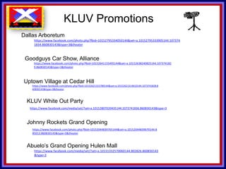 KLUV’s. KLUV’s 60’s & 70’
KLUV Promotions
Dallas Arboretum
https://www.facebook.com/photo.php?fbid=10152795334050144&set=a.10152795333905144.107374
1834.860830143&type=3&theater
Goodguys Car Show, Alliance
https://www.facebook.com/photo.php?fbid=10152641155495144&set=a.10152638240825144.107374182
9.860830143&type=3&theater
KLUV White Out Party
https://www.facebook.com/media/set/?set=a.10152807020435144.1073741836.860830143&type=3
Uptown Village at Cedar Hill
https://www.facebook.com/photo.php?fbid=10152621315780144&set=a.10152621314610144.1073741828.8
60830143&type=3&theater
Johnny Rockets Grand Opening
https://www.facebook.com/photo.php?fbid=10152044839765144&set=a.10152044839670144.8
85013.860830143&type=3&theater
Abuelo’s Grand Opening Hulen Mall
https://www.facebook.com/media/set/?set=a.10151332570060144.802826.860830143
&type=3
 