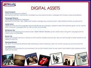 KLUV’s. KLUV’s 60’s & 70’
DIGITAL ASSETS
Pencil Pushdown
970x66 ad that expands to 970x414
Best used for short-term call-to-action campaigns (e.g. live events/concerts); campaigns that include a strong visual element.
Homepage Takeover
728x90,300x250,300x600 and Wallpaper
Best Used For Short-term, high visibility event-based campaigns (e.g. events/concerts, major retail/automotive car sale events).
Leader board
728x90 ad at the top of the page Best Used For ROS Banner ad campaigns, booked to meet CPM impression goals; can be used for
short or long term campaigns both for calls to action and branding.
ROS Banner Ads
ROS Banner Ads featuring your business (3 sizes: 728x90, 300x600, 300x250) can be used for short or long term campaigns both for
calls to action and branding.
Banner Link
Display auto dealer inventory in a banner ad with inventory updates automatically. Users can click through to dealer website or call
dealer for more info.
Streaming Network
:60, :30 or :15 commercials all heard while streaming our station online! Our ‘Listen Live’ button can give you access to KLUV-FM.
Local Directories
We deliver a one-stop-shop for local businesses to set up their footprint online via web, search and mobile to drive business and foot
traffic into the store.
 