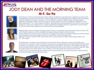 KLUV’s. KLUV’s 60’s & 70’
JODY DEAN AND THE MORNING TEAM
M-F, 5a-9a
Jody Dean is an Emmy award-winning 35-year veteran of television and radio with a collection of some of the
most prestigious awards in the industry. A native of Fort Worth, Jody attended Paschal High School and Abilene
Christian University. He began his career in 1973 at WBAP-TV Channel 5 (NBC5). Dean arrived at Dallas’s
legendary KVIL Radio in 1981, where he stayed for 13 years before moving to NewsRadio 1080 KRLD in 1994.
Dean joined CBS-11 TV in 1995, where he hosted a daily talk show and anchored the noon and 4 o’clock news.
During the course of his career he has covered or reported the biggest stories of a generation, and has been
on the air in North Texas longer than any other active local broadcaster.
Rebekah Black, born and bred in the great state of Texas, is a graduate of the University of Texas at Austin with
a BS in Radio, Television, and Film. Rebekah has been working in radio for the last 6 years,
having started as an intern in Austin, moved to Los Angeles to become a Promotions Assistant and then moved
back to Dallas to be the Associate Producer for Jody Dean and The Morning Team.
Rebekah has been married a little over 3 years and is a proud parent to Major, Moose, Baby Cakes, and
KC…her 4 dogs!
David Rancken has been in broadcasting for more than 25 years, starting his career as the nightly news
anchorman for a small TV station in Houston. David went on to work drive times at radio stations KLTR and KODA
in Houston. He doubled up as a reporter/senior producer for KNWS-TV, Channel 51 and worked overnights on
the air at KODA. David made the move to DFW and joined the staff at KVIL radio for mornings in February, 2005.
He pulled double duty doing midday news at KRLD. He recently joined the morning show at KLUV.
David has won numerous broadcast awards from the Associated Press, the Texas Association of Broadcasters,
as well as the Dallas and Houston Press Clubs.
 