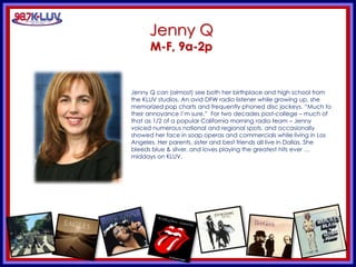 KLUV’s. KLUV’s 60’s & 70’
Jenny Q
M-F, 9a-2p
Jenny Q can (almost) see both her birthplace and high school from
the KLUV studios. An avid DFW radio listener while growing up, she
memorized pop charts and frequently phoned disc jockeys. “Much to
their annoyance I’m sure.” For two decades post-college – much of
that as 1/2 of a popular California morning radio team – Jenny
voiced numerous national and regional spots, and occasionally
showed her face in soap operas and commercials while living in Los
Angeles. Her parents, sister and best friends all live in Dallas. She
bleeds blue & silver, and loves playing the greatest hits ever …
middays on KLUV.
 