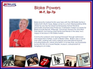 KLUV’s. KLUV’s 60’s & 70’
Blake Powers
M-F, 2p-7p
Blake recently marked his first year here with the CBS Radio family in
Dallas Forth Worth Texas. Blake comes to us from WestwoodOne DFW,
where he was the Hot Adult Contemporary format PM Drive
personality and Executive Producer. In between market successes for
Blake include Denver, Pittsburgh, Cincinnati, Kansas City and West
Palm Beach, but having close family and friends in the area, he is
happy to be back in the Dallas market.
Community outreach and "paying-it-forward" through well known
and respected charities, is part of Blake's DNA. Blake is also a voice-
over artist, working with many national and international brands
including Starbucks, Infinity and NAPA. In his free time, you'll probably
bump into him at a movie theater, museum, cultural event or
hanging on at a lake.
 
