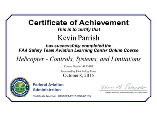 Certificate of Achievement
This is to certify that
Kevin Parrish
has successfully completed the
FAA Safety Team Aviation Learning Center Online Course
Helicopter - Controls, Systems, and Limitations
Course Number ALC-105
Presented by FAA Safety Team
October 8, 2015
Federal Aviation
Administration
Certificate Number 0751821-20151008-00105
 