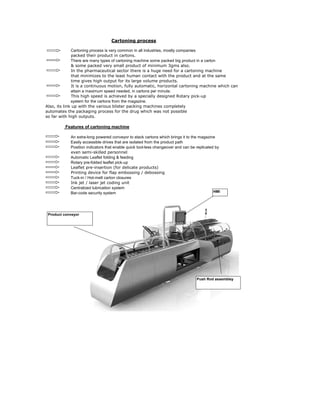 Cartoning process is very common in all industries, mostly companies
packed their product in cartons.
In the pharmaceutical sector there is a huge need for a cartoning machine
that minimizes to the least human contact with the product and at the same
attain a maximum speed needed, in cartons per minute.
system for the cartons from the magazine.
Also, its link up with the various blister packing machines completely
automates the packaging process for the drug which was not possible
so far with high outputs.
An extra-long powered conveyor to stack cartons which brings it to the magazine
Easily accessible drives that are isolated from the product path
Position indicators that enable quick tool-less changeover and can be replicated by
even semi-skilled personnel
Automatic Leaflet folding & feeding
Rotary pre-folded leaflet pick-up
Leaflet pre-insertion (for delicate products)
Printing device for flap embossing / debossing
Tuck-in / Hot-melt carton closures
Ink jet / laser jet coding unit
Centralized lubrication system
Bar-code security system
There are many types of cartoning machine some packed big product in a carton
& some packed very small product of minimum 3gms also.
Cartoning process
Features of cartoning machine
time gives high output for its large volume products.
It is a continuous motion, fully automatic, horizontal cartoning machine which can
This high speed is achieved by a specially designed Rotary pick-up
HMI
Push Rod assembley
Product conveyor
 
