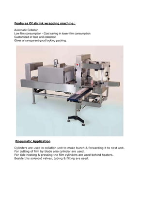 Features Of shrink wrapping machine :
Automatic Collation
Low film consumption - Cost saving in lower film consumption
Customized in feed and collection
Gives a transparent good looking packing.
Pneumatic Application
Cylinders are used in collation unit to make bunch & forwarding it to next unit.
For cutting of film by blade also cylinder are used.
For side heating & pressing the film cylinders are used behind heaters.
Beside this solenoid valves, tubing & fitting are used.
 